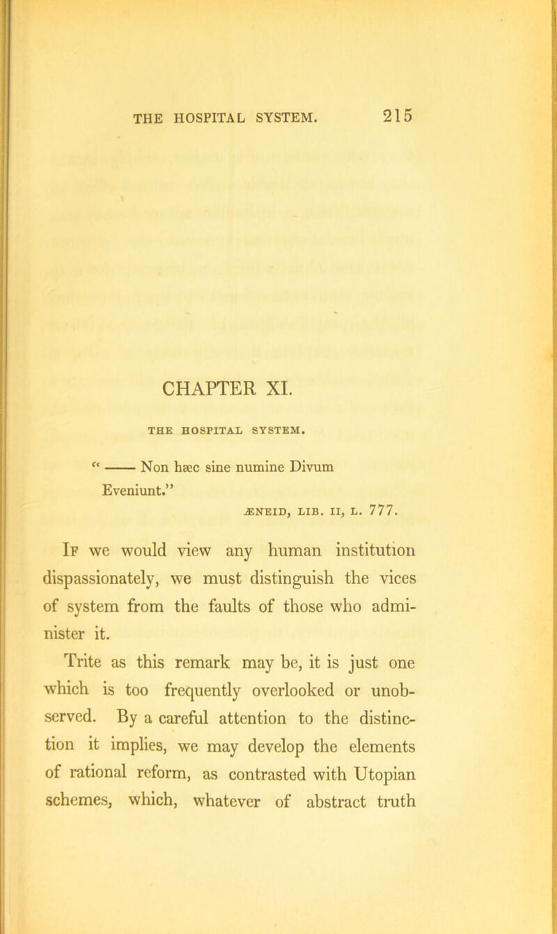 CHAPTER XI. THE HOSPITAL SYSTEM. “ Non hsec sine numine Divum Eveniunt.” iENEID, LIB. II, L. 777. If we would Hew any human institution dispassionately, we must distinguish the vices of system from the faults of those who admi- nister it. Trite as this remark may be, it is just one which is too frequently overlooked or unob- served. By a careful attention to the distinc- tion it implies, we may develop the elements of rational reform, as contrasted with Utopian schemes, which, whatever of abstract truth