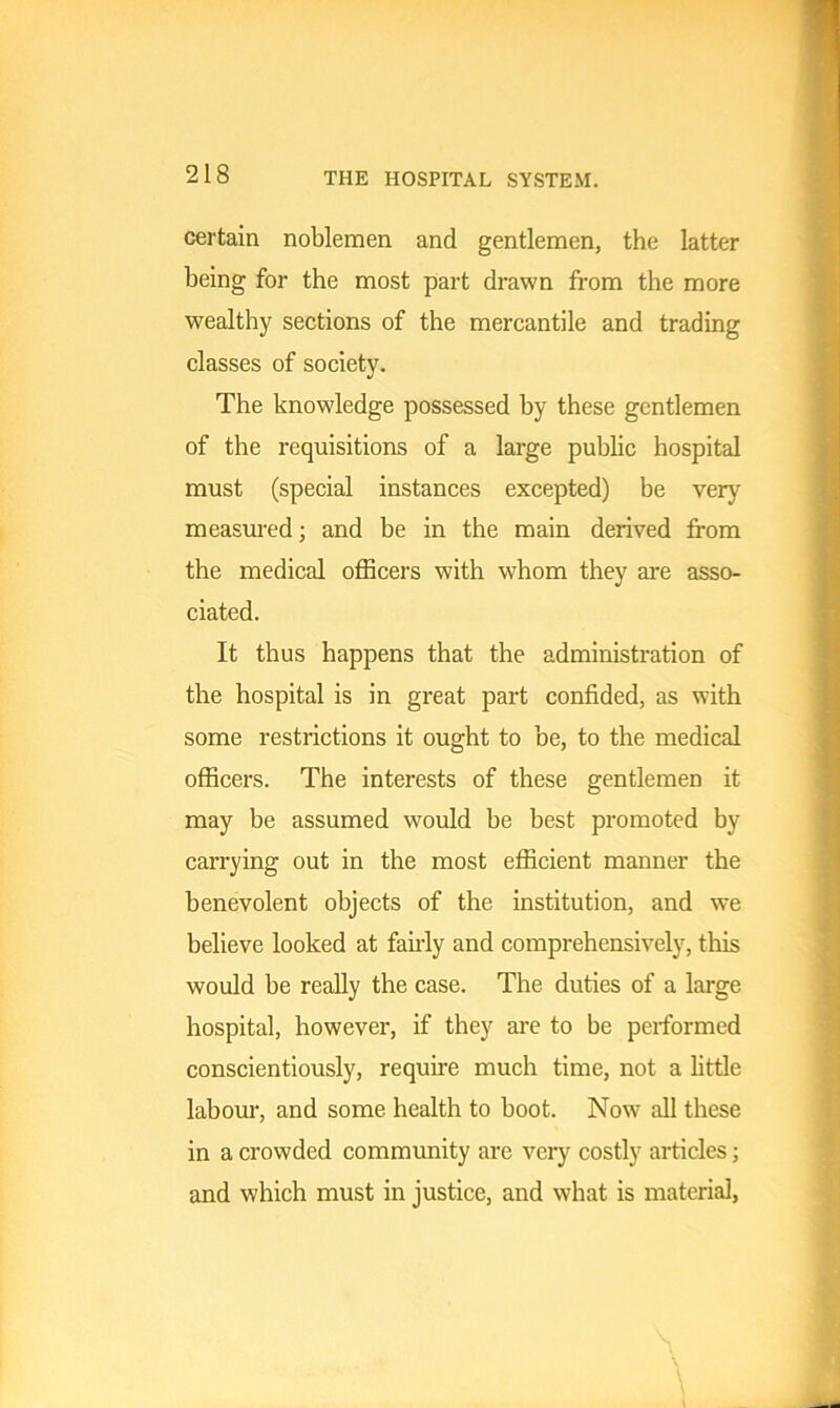 certain noblemen and gentlemen, the latter being for the most part drawn from the more wealthy sections of the mercantile and trading classes of society. The knowledge possessed by these gentlemen of the requisitions of a large public hospital must (special instances excepted) be very measured; and be in the main derived from the medical officers with whom they are asso- ciated. It thus happens that the administration of the hospital is in great part confided, as with some restrictions it ought to be, to the medical officers. The interests of these gentlemen it may be assumed would be best promoted by carrying out in the most efficient manner the benevolent objects of the institution, and we believe looked at fairly and comprehensively, this would be really the case. The duties of a large hospital, however, if they are to be performed conscientiously, require much time, not a little labour, and some health to boot. Now all these in a crowded community are very costly articles; and which must in justice, and what is material,