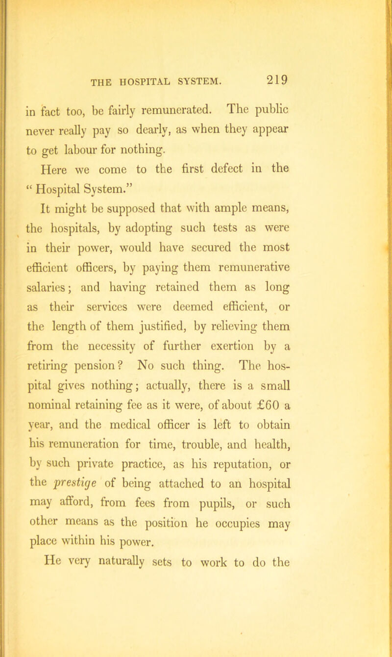 in fact too, be fairly remunerated. The public never really pay so dearly, as when they appear to get labour for nothing. Here we come to the first defect in the “ Hospital System.” It might be supposed that with ample means, the hospitals, by adopting such tests as were in their power, would have secured the most efficient officers, by paying them remunerative salaries; and having retained them as long as their services were deemed efficient, or the length of them justified, by relieving them from the necessity of further exertion by a retiring pension? No such thing. The hos- pital gives nothing; actually, there is a small nominal retaining fee as it were, of about £60 a year, and the medical officer is left to obtain his remuneration for time, trouble, and health, by such private practice, as his reputation, or the prestige of being attached to an hospital may afford, from fees from pupils, or such other means as the position he occupies may place within his power. He very naturally sets to work to do the