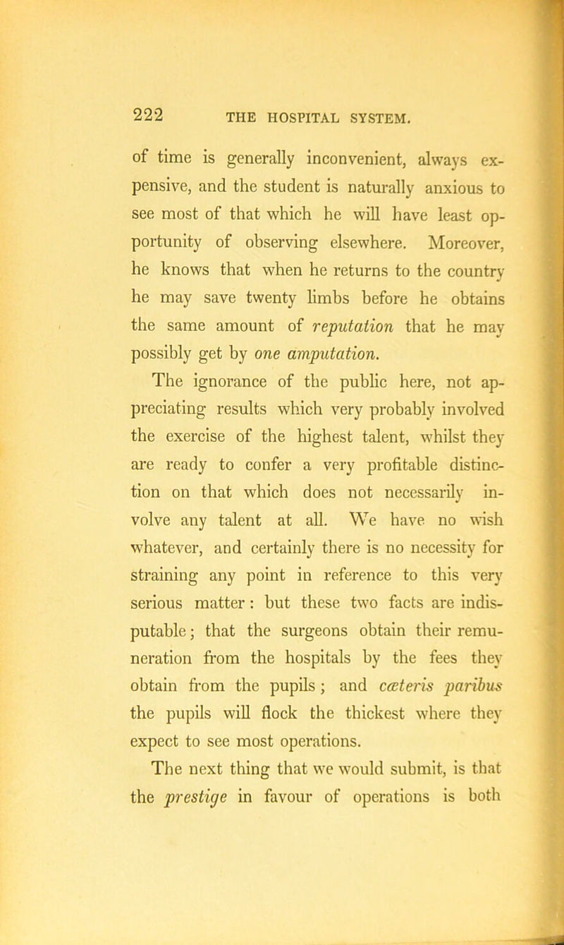 of time is generally inconvenient, always ex- pensive, and the student is naturally anxious to see most of that which he will have least op- portunity of observing elsewhere. Moreover, he knows that when he returns to the country he may save twenty limbs before he obtains the same amount of reputation that he may possibly get by one amputation. The ignorance of the public here, not ap- preciating results which very probably involved the exercise of the highest talent, whilst they are ready to confer a very profitable distinc- tion on that which does not necessarily in- volve any talent at all. We have no wish whatever, and certainly there is no necessity for straining any point in reference to this very serious matter: hut these two facts are indis- putable ; that the surgeons obtain their remu- neration from the hospitals by the fees they obtain from the pupils ; and cceteris paribus the pupils will flock the thickest where they expect to see most operations. The next thing that we would submit, is that the prestige in favour of operations is both