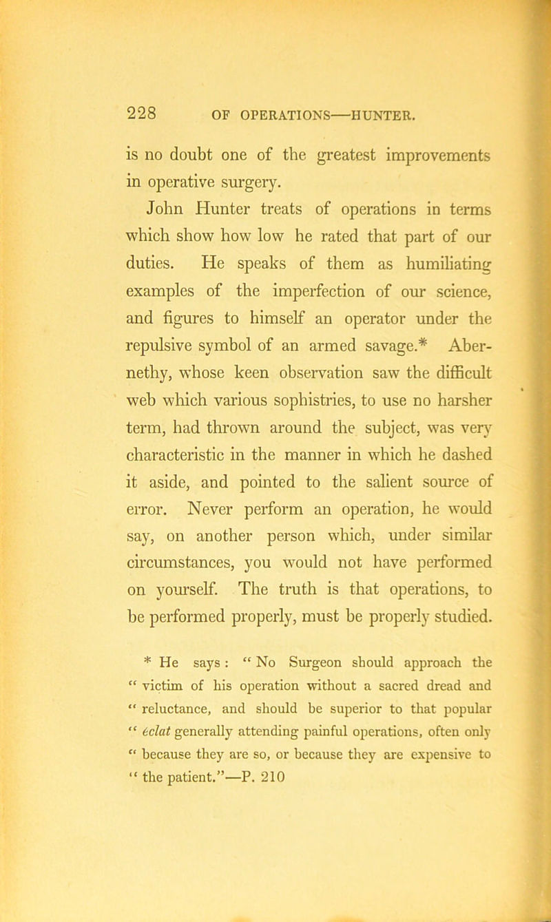 is no doubt one of the greatest improvements in operative surgery. John Hunter treats of operations in terms which show how low he rated that part of our duties. He speaks of them as humiliating examples of the imperfection of our science, and figures to himself an operator under the repulsive symbol of an armed savage.* Aber- nethy, whose keen observation saw the difficult web which various sophistries, to use no harsher term, had thrown around the subject, was very characteristic in the manner in which he dashed it aside, and pointed to the salient source of error. Never perform an operation, he would say, on another person which, under similar circumstances, you would not have performed on yourself. The truth is that operations, to be performed properly, must be properly studied. * He says: “ No Surgeon should approach the “ victim of his operation without a sacred dread and “ reluctance, and should be superior to that popular “ 6clat generally attending painful operations, often only “ because they are so, or because they are expensive to “ the patient.”'—P. 210