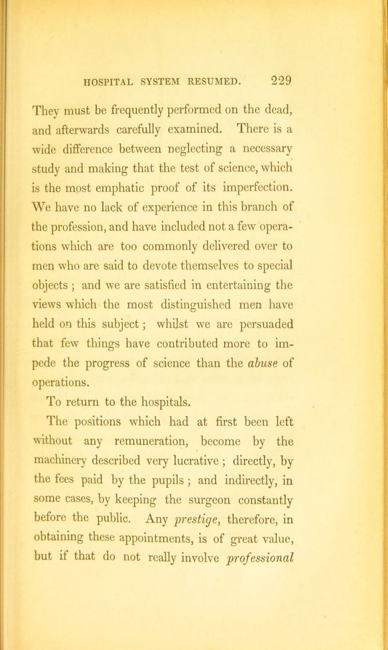 They must be frequently performed on the dead, and afterwards carefully examined. There is a wide difference between neglecting a necessary study and making that the test of science, which is the most emphatic proof of its imperfection. We have no lack of experience in this branch of the profession, and have included not a few opera- tions which are too commonly delivered over to men who are said to devote themselves to special objects ; and we are satisfied in entertaining the views which the most distinguished men have held on this subject; whilst we are persuaded that few things have contributed more to im- pede the progress of science than the abuse of operations. To return to the hospitals. The positions which had at first been left without any remuneration, become by the machinery described very lucrative ; directly, by the fees paid by the pupils ; and indirectly, in some cases, by keeping the surgeon constantly before the public. Any prestige, therefore, in obtaining these appointments, is of great value, but if that do not really involve professional