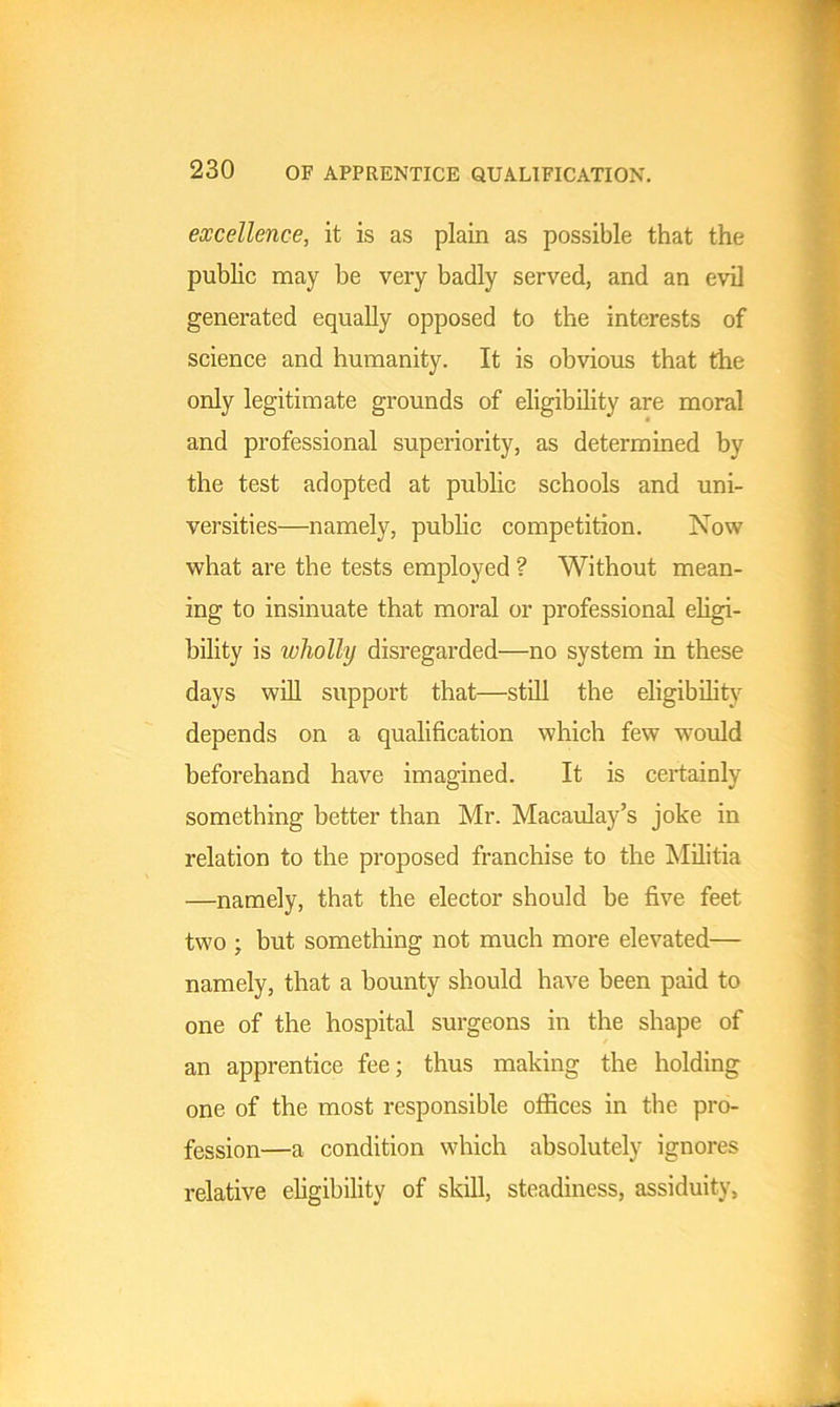 excellence, it is as plain as possible that the public may be very badly served, and an evil generated equally opposed to the interests of science and humanity. It is obvious that the only legitimate grounds of eligibility are moral and professional superiority, as determined by the test adopted at public schools and uni- versities—namely, public competition. Now what are the tests employed ? Without mean- ing to insinuate that moral or professional eligi- bility is wholly disregarded—no system in these days will support that—still the eligibility depends on a qualification which few would beforehand have imagined. It is certainly something better than Mr. Macaulay’s joke in relation to the proposed franchise to the Militia —namely, that the elector should be five feet two ; but something not much more elevated— namely, that a bounty should have been paid to one of the hospital surgeons in the shape of an apprentice fee; thus making the holding one of the most responsible offices in the pro- fession—a condition which absolutely ignores relative eligibility of skill, steadiness, assiduity,