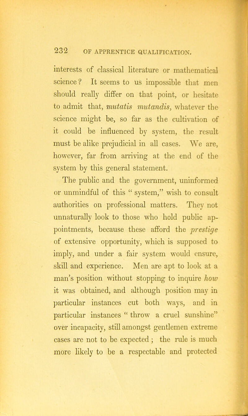 interests of classical literature or mathematical science? It seems to us impossible that men should really differ on that point, or hesitate to admit that, mutatis mutandis, whatever the science might be, so far as the cultivation of it could be influenced by system, the result must be alike prejudicial in all cases. We are, however, far from arriving at the end of the system by this general statement. The public and the government, uninformed or unmindful of this “ system,” wish to consult authorities on professional matters. They not unnaturally look to those who hold public ap- pointments, because these afford the jirestige of extensive opportunity, which is supposed to imply, and under a fair system would ensure, skill and experience. Men are apt to look at a man’s position without stopping to inquire how it was obtained, and although position may in particular instances cut both ways, and in particular instances “ throw a cruel sunshine” over incapacity, still amongst gentlemen extreme cases are not to be expected ; the rule is much more likely to be a respectable and protected