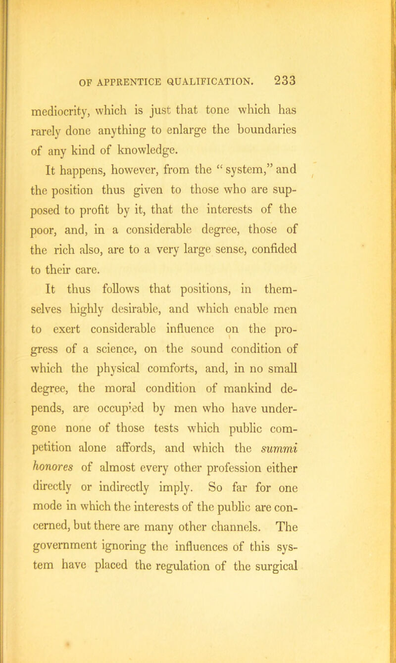 mediocrity, which is just that tone which has rarely done anything to enlarge the boundaries of any kind of knowledge. It happens, however, from the “ system,” and the position thus given to those who are sup- posed to profit by it, that the interests of the poor, and, in a considerable degree, those of the rich also, are to a very large sense, confided to their care. It thus follows that positions, in them- selves highly desirable, and which enable men to exert considerable influence on the pro- gress of a science, on the sound condition of which the physical comforts, and, in no small degree, the moral condition of mankind de- pends, are occupied by men who have under- gone none of those tests which public com- petition alone affords, and which the summi honores of almost every other profession either directly or indirectly imply. So far for one mode in which the interests of the public are con- cerned, but there are many other channels. The government ignoring the influences of this sys- tem have placed the regulation of the surgical