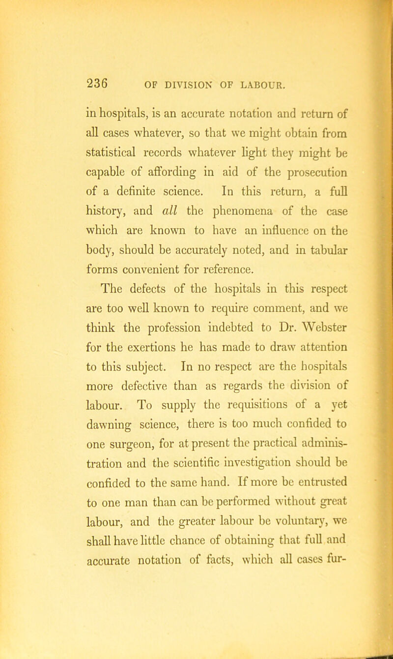 in hospitals, is an accurate notation and return of all cases whatever, so that we might obtain from statistical records whatever light they might be capable of affording in aid of the prosecution of a definite science. In this return, a full history, and all the phenomena of the case which are known to have an influence on the body, should be accurately noted, and in tabular forms convenient for reference. The defects of the hospitals in this respect are too well known to require comment, and we think the profession indebted to Dr. Webster for the exertions he has made to draw attention to this subject. In no respect are the hospitals more defective than as regards the division of labour. To supply the requisitions of a yet dawning science, there is too much confided to one surgeon, for at present the practical adminis- tration and the scientific investigation should be confided to the same hand. If more be entrusted to one man than can be performed without great labour, and the greater labour be voluntary, we shall have little chance of obtaining that full and accurate notation of facts, which all cases fur-