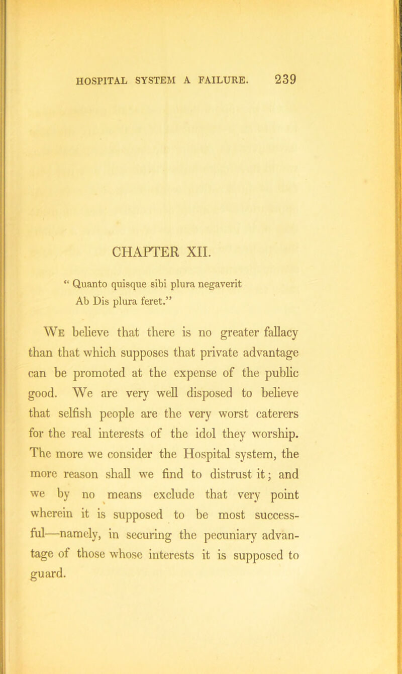 CHAPTER XII. “ Quanto quisque sibi plura negaverit Ab Dis plura feret.” We believe that there is no greater fallacy than that which supposes that private advantage can be promoted at the expense of the public good. We are very well disposed to believe that selfish people are the very worst caterers for the real interests of the idol they worship. The more we consider the Hospital system, the more reason shall we find to distrust it; and we by no means exclude that very point wherein it is supposed to be most success- ful—namely, in securing the pecuniary advan- tage of those whose interests it is supposed to guard.