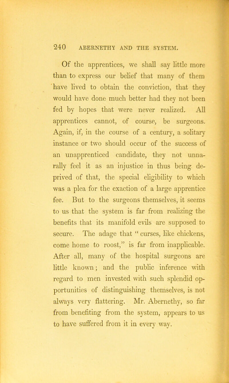 Of the apprentices, we shall say little more than to express our belief that many of them have lived to obtain the conviction, that they would have done much better had they not been fed by hopes that were never realized. All apprentices cannot, of course, be surgeons. Again, if, in the course of a century, a solitary instance or two should occur of the success of an unapprenticed candidate, they not unna- rally feel it as an injustice in thus being de- prived of that, the special eligibility to which was a plea for the exaction of a large apprentice fee. But to the surgeons themselves, it seems to us that the system is far from realizing the benefits that its manifold evils are supposed to secure. The adage that “ curses, like chickens, come home to roost,” is far from inapplicable. After all, many of the hospital surgeons are little known; and the public inference with regard to men invested with such splendid op- portunities of distinguishing themselves, is not always very flattering. Mr. Abernethy, so far from benefiting from the system, appeal's to us to have suffered from it in every way.