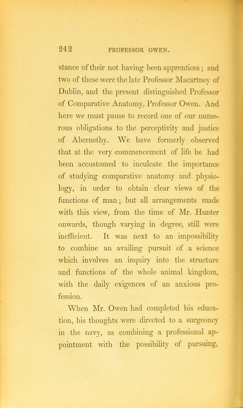 stance of their not having been apprentices; and two of these were the late Professor Macartney of Dublin, and the present distinguished Professor of Comparative Anatomy, Professor Owen. And here we must pause to record one of our nume- rous obligations to the perceptivity and justice of Abernethy. We have formerly observed that at the very commencement of life he had been accustomed to inculcate the importance of studying comparative anatomy and physio- logy, in order to obtain clear views of the functions of man; but all arrangements made with this view, from the time of Mr. Hunter \ onwards, though varying in degree, still were inefficient. It was next to an impossibility to combine an availing pursuit of a science which involves an inquiry into the structure and functions of the whole animal kingdom, with the daily exigences of an anxious pro- fession. When Mr. Owen had completed his educa- tion, his thoughts were directed to a surgeoncy in the navy, as combining a professional ap- pointment with the possibility of pursuing,