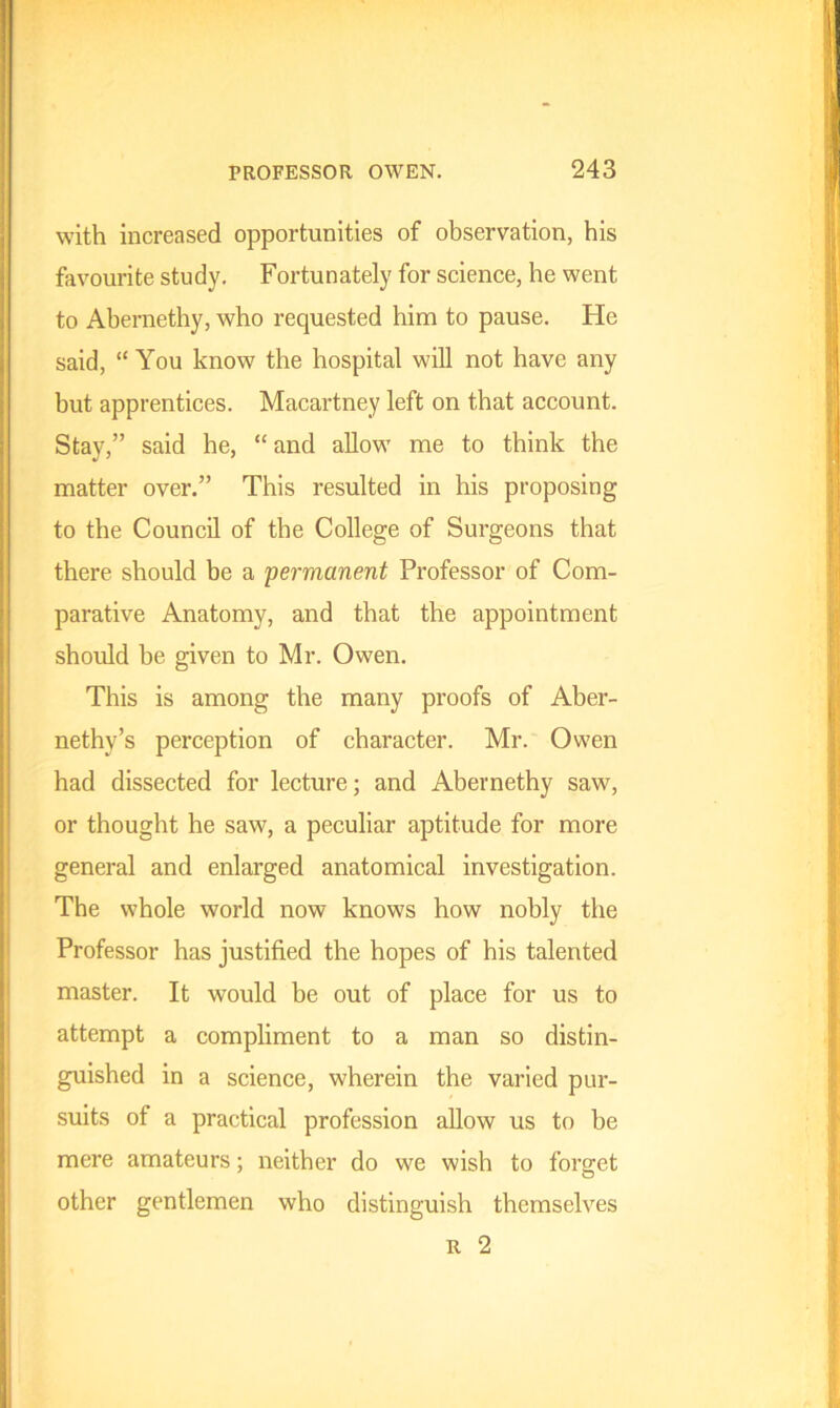 with increased opportunities of observation, his favourite study. Fortunately for science, he went to Abernethy, who requested him to pause. He said, “You know the hospital will not have any but apprentices. Macartney left on that account. Stay,” said he, “ and allow me to think the matter over.” This resulted in his proposing to the Council of the College of Surgeons that there should be a permanent Professor of Com- parative Anatomy, and that the appointment should be given to Mr. Owen. This is among the many proofs of Aber- nethy’s perception of character. Mr. Owen had dissected for lecture; and Abernethy saw, or thought he saw, a peculiar aptitude for more general and enlarged anatomical investigation. The whole world now knows how nobly the Professor has justified the hopes of his talented master. It would be out of place for us to attempt a compliment to a man so distin- guished in a science, wherein the varied pur- suits of a practical profession allow us to be mere amateurs; neither do we wish to forget other gentlemen who distinguish themselves r 2