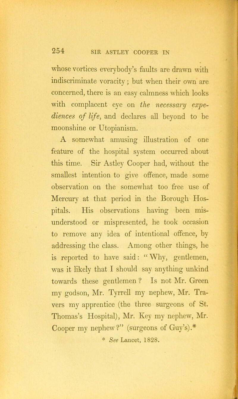 SIR ASTLEY COOPER IN whose vortices everybody’s faults are drawn with indiscriminate voracity; but when their own are concerned, there is an easy calmness which looks with complacent eye on the necessary expe- diences of life, and declares all beyond to be moonshine or Utopianism. A somewhat amusing illustration of one feature of the hospital system occurred about this time. Sir Astley Cooper had, without the smallest intention to give offence, made some observation on the somewhat too free use of Mercury at that period in the Borough Hos- pitals. His observations having been mis- understood or mispresented, he took occasion to remove any idea of intentional offence, by addressing the class. Among other things, he is reported to have said: “Why, gentlemen, was it likely that I should say anything unkind towai’ds these gentlemen ? Is not Mr. Green my godson, Mr. Tyrrell my nephew, Mr. Tra- vers my apprentice (the three surgeons of St. Thomas’s Hospital), Mr. Key my nephew, Mr. Cooper my nephew?” (surgeons of Guy’s).* * See Lancet, 1S28.