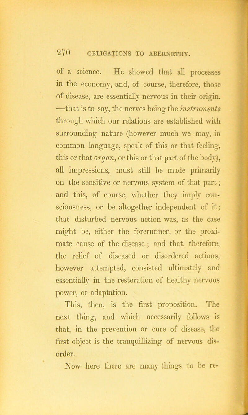 of a science. He showed that all processes in the economy, and, of course, therefore, those of disease, are essentially nervous in their origin. —that is to say, the nerves being the instruments through which our relations are established with surrounding nature (however much we may, in common language, speak of this or that feeling, this or that organ, or this or that part of the body), all impressions, must still be made primarily on the sensitive or nervous system of that part; and this, of course, whether they imply con- sciousness, or be altogether independent of it; that disturbed nervous action was, as the case might be, either the forerunner, or the proxi- mate cause of the disease; and that, therefore, the relief of diseased or disordered actions, however attempted, consisted ultimately and essentially in the restoration of healthy nervous power, or adaptation. This, then, is the first proposition. The next thing, and which necessarily follows is that, in the prevention or cure of disease, the first object is the tranquillizing of nervous dis- order. Now here there are many things to be re-