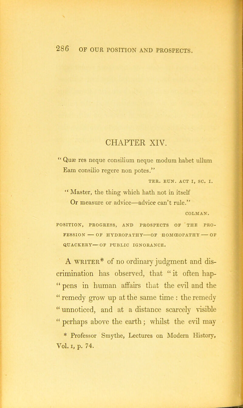 CHAPTER XIV. “ Quse res neque consilium neque modum habet ullum Earn consilio regere non potes.” TER. EON. ACT I, SC. I. “ Master, the thing which hath not in itself Or measure or advice—advice can’t rule.” COLMAN. POSITION, PROGRESS, AND PROSPECTS OF THE PRO- FESSION OF HYDROPATHY OF HOMOEOPATHY OF QUACKERY—OF PUBLIC IGNORANCE. A writer^ of no ordinary judgment and dis- crimination has observed, that “ it often hap- “ pens in human affairs that the evil and the “ remedy grow up at the same time : the remedy “ unnoticed, and at a distance scarcely visible “ perhaps above the earth; whilst the evil may * Professor Smythe, Lectures on Modern History, Vol. i, p. 74.