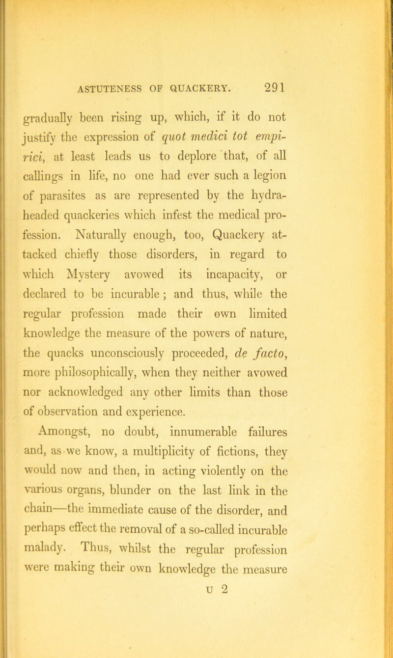 gradually been rising up, which, if it do not justify the expression of quot medici tot empi- rici, at least leads us to deplore that, of all callings in life, no one had ever such a legion of parasites as are represented by the hydra- headed quackeries which infest the medical pro- fession. Naturally enough, too, Quackery at- tacked chiefly those disorders, in regard to which Mystery avowed its incapacity, or declared to he incurable ; and thus, while the regular profession made their own limited knowledge the measure of the powers of nature, the quacks unconsciously proceeded, de facto, more philosophically, when they neither avowed nor acknowledged any other limits than those of observation and experience. Amongst, no doubt, innumerable failures and, as we know, a multiplicity of fictions, they would now and then, in acting violently on the various organs, blunder on the last link in the chain—the immediate cause of the disorder, and perhaps effect the removal of a so-called incurable malady. Thus, whilst the regular profession were making their own knowledge the measure u 2