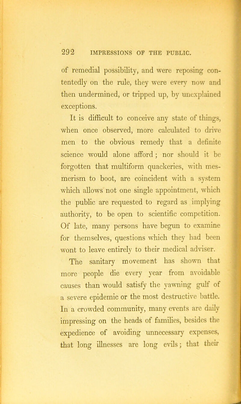 of remedial possibility, and were reposing con- tentedly on the rule, they were every now and then undermined, or tripped up, by unexplained exceptions. It is difficult to conceive any state of things, when once observed, more calculated to drive men to the obvious remedy that a definite science would alone afford ; nor should it be forgotten that multiform quackeries, with mes- merism to boot, are coincident with a system which allows not one single appointment, which the public are requested to regard as implying authority, to be open to scientific competition. Of late, many persons have begun to examine for themselves, questions which they had been wont to leave entirely to their medical adviser. The sanitary movement has shown that more people die every year from avoidable causes than would satisfy the yawning gulf of a severe epidemic or the most destructive battle. In a crowded community, many events are daily impressing on the heads of families, besides the expedience of avoiding unnecessary expenses, that long illnesses are long evils; that their