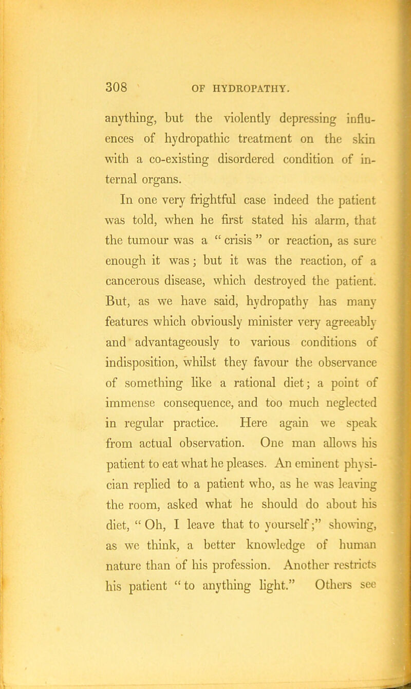 anything, but the violently depressing influ- ences of hydropathic treatment on the skin with a co-existing disordered condition of in- ternal organs. In one very frightful case indeed the patient was told, when he first stated his alarm, that the tumour was a “ crisis ” or reaction, as sure enough it was; but it was the reaction, of a cancerous disease, which destroyed the patient. But, as we have said, hydropathy has many features which obviously minister very agreeably and advantageously to various conditions of indisposition, whilst they favour the observance of something like a rational diet; a point of immense consequence, and too much neglected in regular practice. Here again we speak from actual observation. One man allows his patient to eat what he pleases. An eminent physi- cian replied to a patient who, as he was leaving the room, asked what he should do about his diet, “ Oh, I leave that to yourselfshowing, as we think, a better knowledge of human nature than of his profession. Another restricts his patient “ to anything light.” Others see