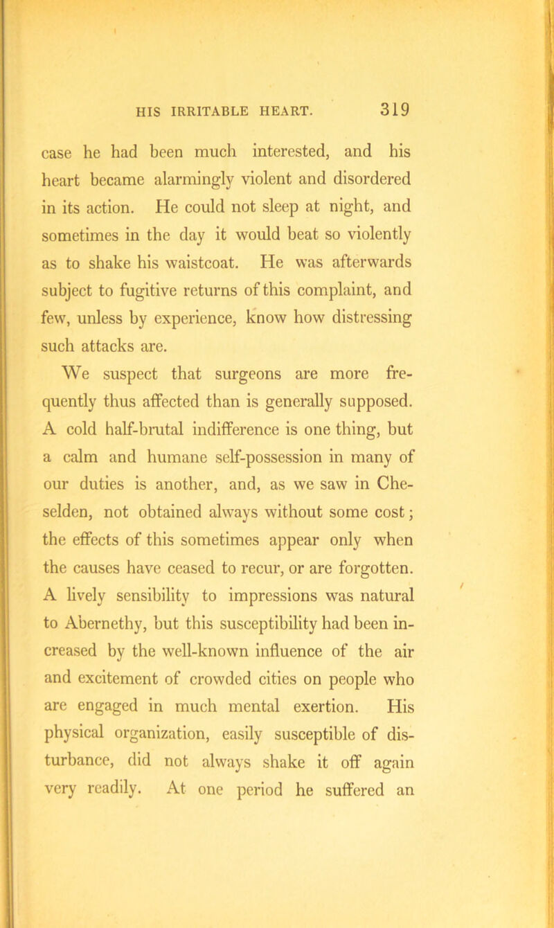 case he had been much interested, and his heart became alarmingly violent and disordered in its action. He could not sleep at night, and sometimes in the day it would beat so violently as to shake his waistcoat. He was afterwards subject to fugitive returns of this complaint, and few, unless by experience, know how distressing such attacks are. We suspect that surgeons are more fre- quently thus affected than is generally supposed. A cold half-brutal indifference is one thing, but a calm and humane self-possession in many of our duties is another, and, as we saw in Che- selden, not obtained always without some cost; the effects of this sometimes appear only when the causes have ceased to recur, or are forgotten. A lively sensibility to impressions was natural to Abernethy, but this susceptibility had been in- creased by the well-known influence of the air and excitement of crowded cities on people who are engaged in much mental exertion. His physical organization, easily susceptible of dis- turbance, did not always shake it off again very readily. At one period he suffered an