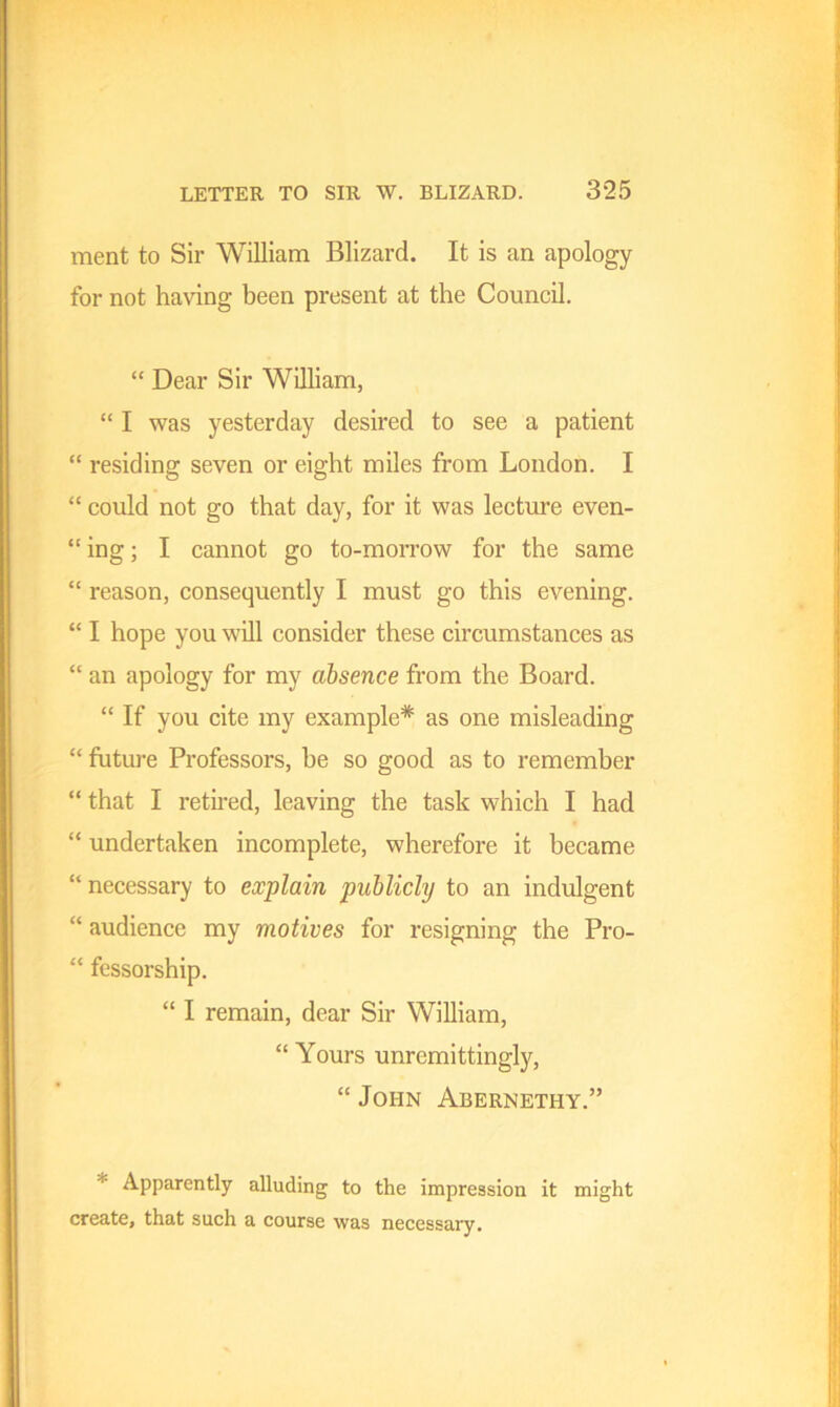 ment to Sir William Blizard. It is an apology for not having been present at the Council. “ Dear Sir William, “ I was yesterday desired to see a patient “ residing seven or eight miles from London. I “ could not go that day, for it was lecture even- “ ing; I cannot go to-morrow for the same “ reason, consequently I must go this evening. “ I hope you will consider these circumstances as “ an apology for my absence from the Board. “ If you cite my example* as one misleading “ future Professors, be so good as to remember “ that I retired, leaving the task which I had “ undertaken incomplete, wherefore it became “ necessary to explain publicly to an indulgent “ audience my motives for resigning the Pro- “ fessorship. “ I remain, dear Sir William, “ Yours unremitting^, “ John Abernethy.” * Apparently alluding to the impression it might create, that such a course was necessary.