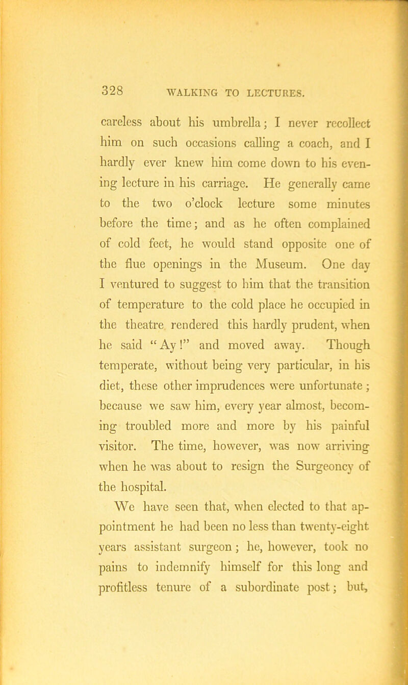 WALKING TO LECTURES. careless about his umbrella; I never recollect him on such occasions calling a coach, and I hardly ever knew him come down to his even- ing lecture in his carriage. He generally came to the two o’clock lecture some minutes before the time; and as he often complained of cold feet, he would stand opposite one of the flue openings in the Museum. One day I ventured to suggest to him that the transition of temperature to the cold place he occupied in the theatre rendered this hardly prudent, when he said “ Ay!” and moved asvay. Though temperate, without being very particular, in bis diet, these other imprudences were unfortunate ; because we saw him, every year almost, becom- ing troubled more and more by his painful visitor. The time, however, was now7 arriving when he w7as about to resign the Surgeoncy of the hospital. We have seen that, when elected to that ap- pointment he had been no less than twenty-eight years assistant surgeon ; he, however, took no pains to indemnify himself for this long and profitless tenure of a subordinate post; but.