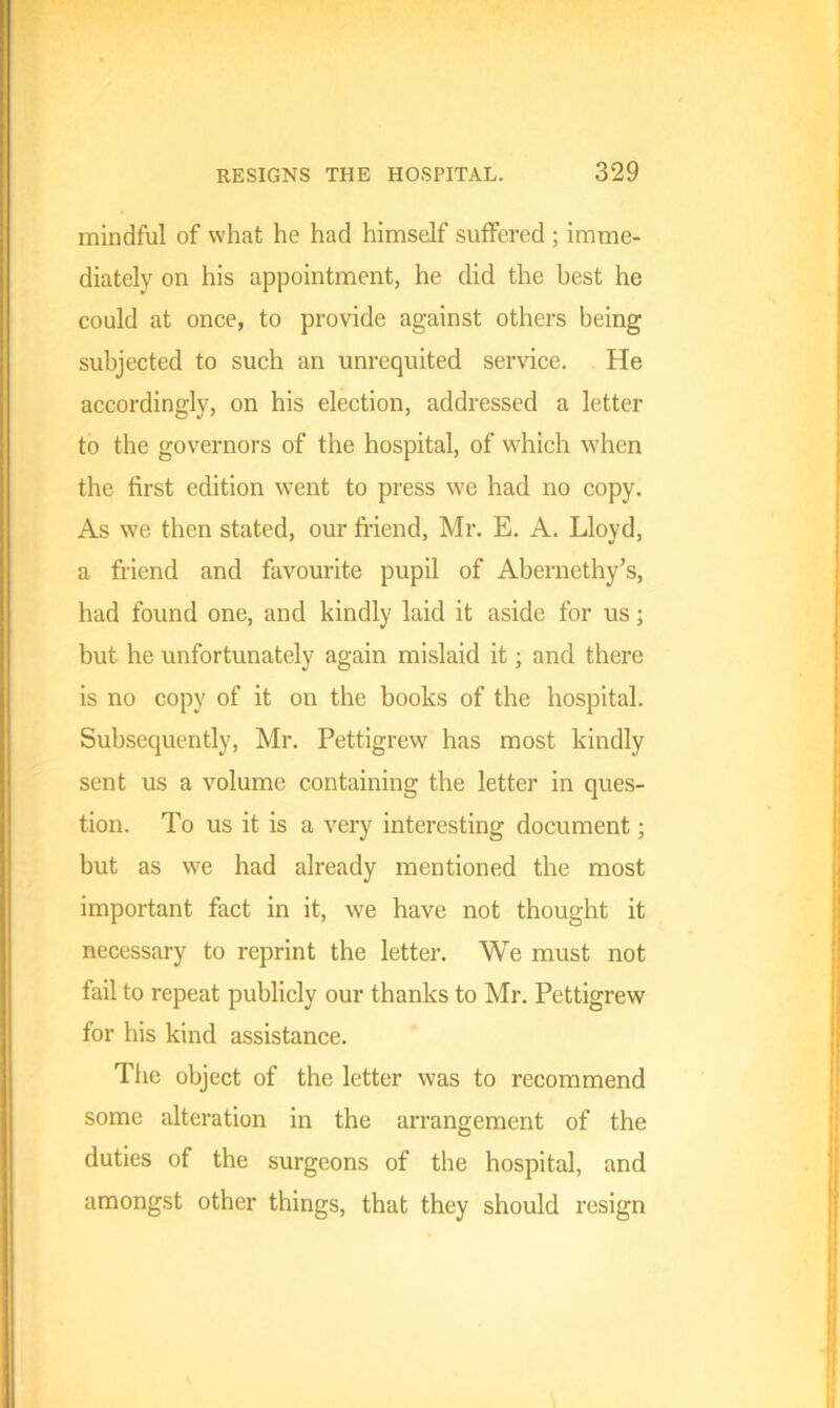 mindful of what he had himself suffered ; imme- diately on his appointment, he did the best he could at once, to provide against others being subjected to such an unrequited service. He accordingly, on his election, addressed a letter to the governors of the hospital, of which when the first edition went to press we had no copy. As we then stated, our friend, Mr. E. A. Lloyd, a friend and favourite pupil of Abernethy’s, had found one, and kindly laid it aside for us; but he unfortunately again mislaid it; and there is no copy of it on the books of the hospital. Subsequently, Mr. Pettigrew has most kindly sent us a volume containing the letter in ques- tion. To us it is a very interesting document; but as we had already mentioned the most important fact in it, we have not thought it necessary to reprint the letter. We must not fail to repeat publicly our thanks to Mr. Pettigrew for his kind assistance. The object of the letter was to recommend some alteration in the arrangement of the duties of the surgeons of the hospital, and amongst other things, that they should resign