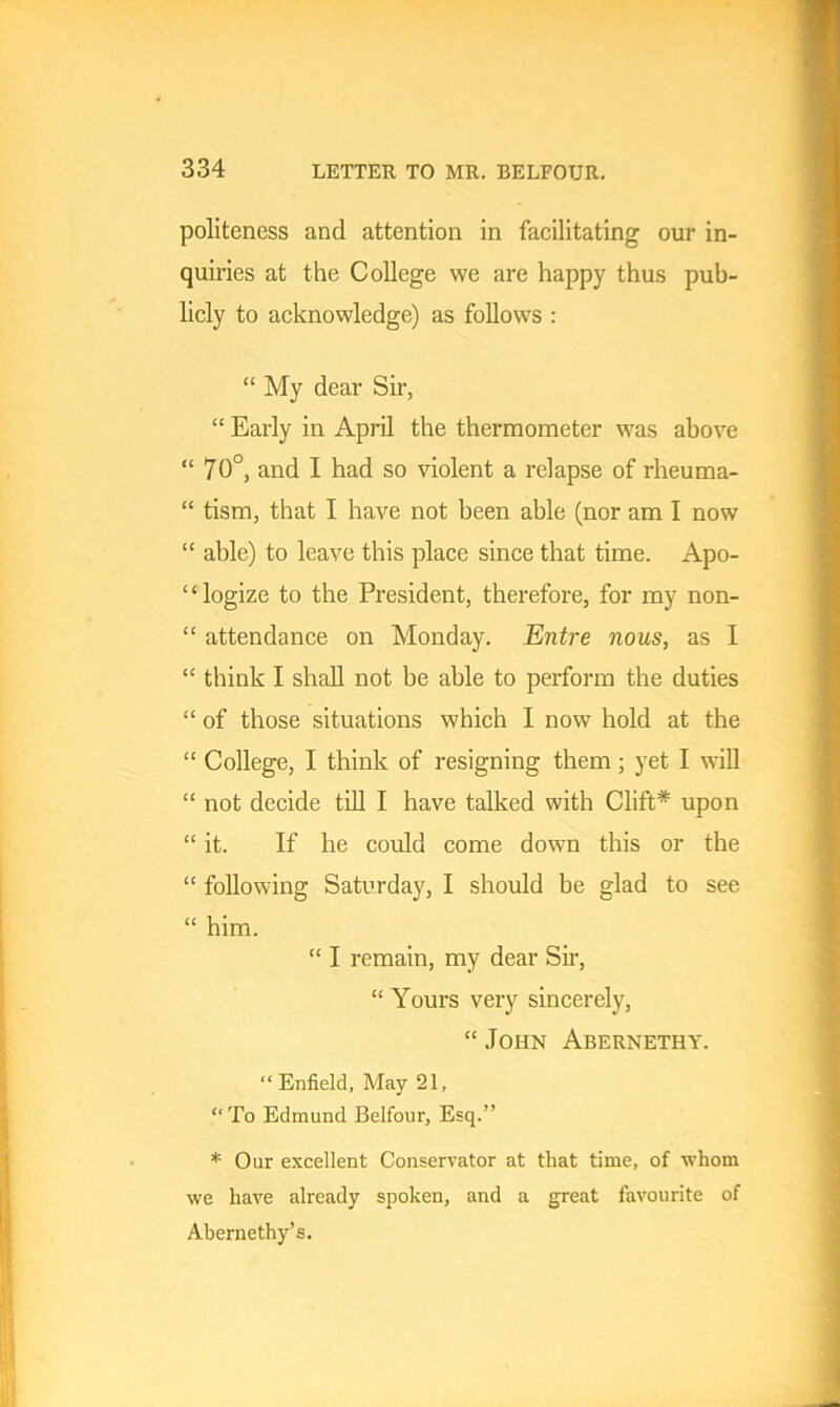 politeness and attention in facilitating our in- quiries at the College we are happy thus pub- licly to acknowledge) as follows : “ My dear Sir, “ Early in April the thermometer was above “ 70°, and I had so violent a relapse of rheuma- “ tism, that I have not been able (nor am I now “ able) to leave this place since that time. Apo- logize to the President, therefore, for my non- “ attendance on Monday. Entre nous, as I “ think I shall not be able to perform the duties “ of those situations which I now hold at the “ College, I think of resigning them ; yet I will “ not decide till I have talked with Clift* upon “ it. If he could come down this or the “ following Saturday, I should be glad to see “ him. “ I remain, my dear Sir, “ Yours very sincerely, “ John Abernethy. “ Enfield, May 21, “To Edmund Belfour, Esq.” * Our excellent Conservator at that time, of whom we have already spoken, and a great favourite of Abernethy’s.