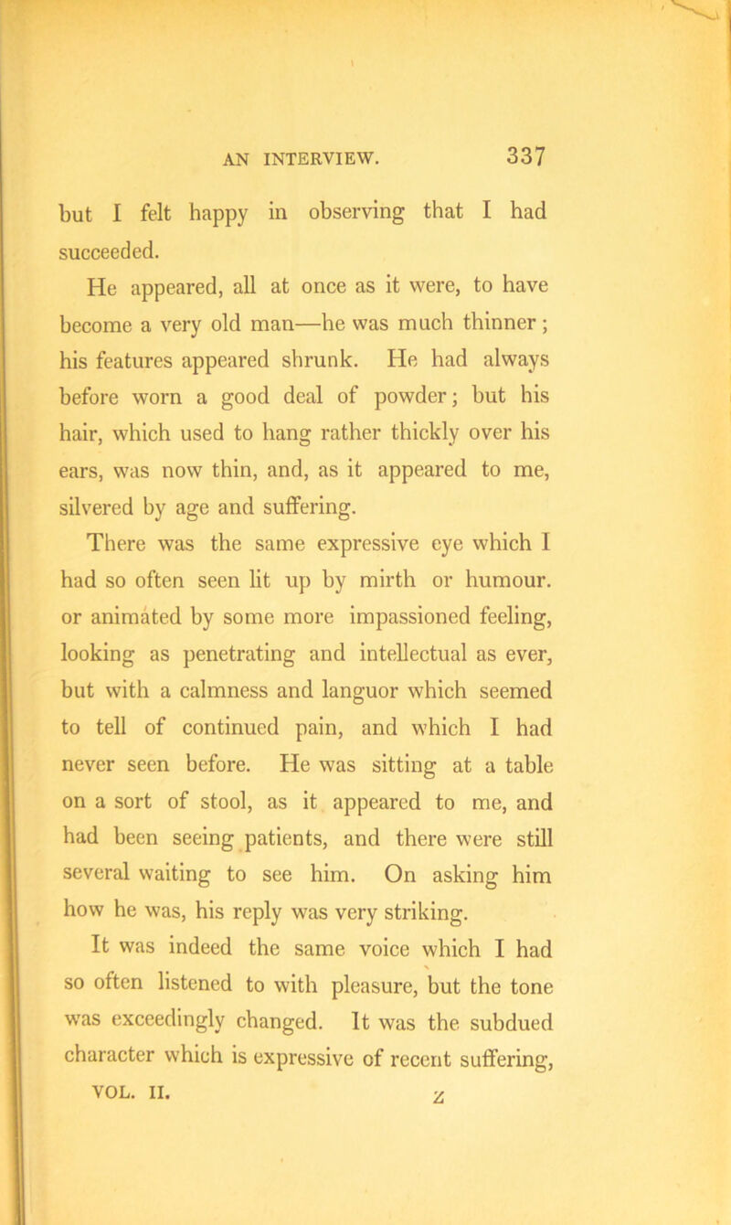 but I felt happy in observing that I had succeeded. He appeared, all at once as it were, to have become a very old man—he was much thinner ; his features appeared shrunk. He had always before worn a good deal of powder; but his hair, which used to hang rather thickly over his ears, was now thin, and, as it appeared to me, silvered by age and suffering. There was the same expressive eye which I had so often seen lit up by mirth or humour, or animated by some more impassioned feeling, looking as penetrating and intellectual as ever, but with a calmness and languor which seemed to tell of continued pain, and which I had never seen before. He was sitting at a table on a sort of stool, as it appeared to me, and had been seeing patients, and there were still several waiting to see him. On asking him how he was, his reply was very striking. It was indeed the same voice which I had so often listened to with pleasure, but the tone wTas exceedingly changed. It was the subdued character which is expressive of recent suffering, VOL. II. z