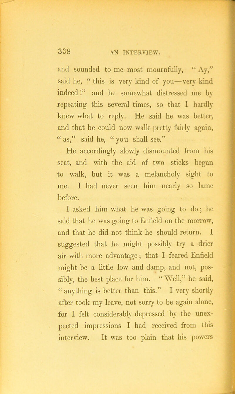 and sounded to me most mournfully, “ Ay,” said he, “ this is very kind of you—very kind indeed!” and he somewhat distressed me by repeating this several times, so that I hardly knew what to reply. He said he was better, and that he could now walk pretty fairly again, “ as,” said he, “ you shall see.” He accordingly slowly dismounted from his seat, and with the aid of two sticks began to walk, but it was a melancholy sight to me. I had never seen him nearly so lame before. I asked him what he was going to do; he said that he was going to Enfield on the morrow, and that he did not think he should return. I suggested that he might possibly try a drier air with more advantage; that I feared Enfield might be a little low and damp, and not, pos- sibly, the best place for him. “Well,” he said, “ anything is better than this.” I very shortly after took my leave, not sorry to be again alone, for I felt considerably depressed by the unex- pected impressions I had received from this interview. It was too plain that his powers