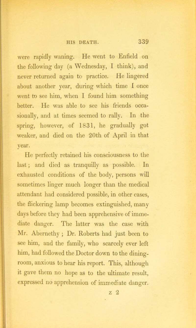 were rapidly waning. He went to Enfield on the following day (a Wednesday, I think), and never returned again to practice. He lingered about another year, during which time I once went to see him, when I found him something better. He was able to see his friends occa- sionally, and at times seemed to rally. In the spring, however, of 1831, he gradually got weaker, and died on the 20th of April in that year. He perfectly retained his consciousness to the last; and died as tranquilly as possible. In exhausted conditions of the body, persons will sometimes linger much longer than the medical attendant had considered possible, in other cases, the flickering lamp becomes extinguished, many days before they had been apprehensive of imme- diate danger. The latter was the case with Mr. Abernethy ; Dr. Roberts had just been to see him, and the family, who scarcely ever left him, had followed the Doctor down to the dining- room, anxious to hear his report. This, although it gave them no hope as to the ultimate result, expressed no apprehension of immediate danger. z 2