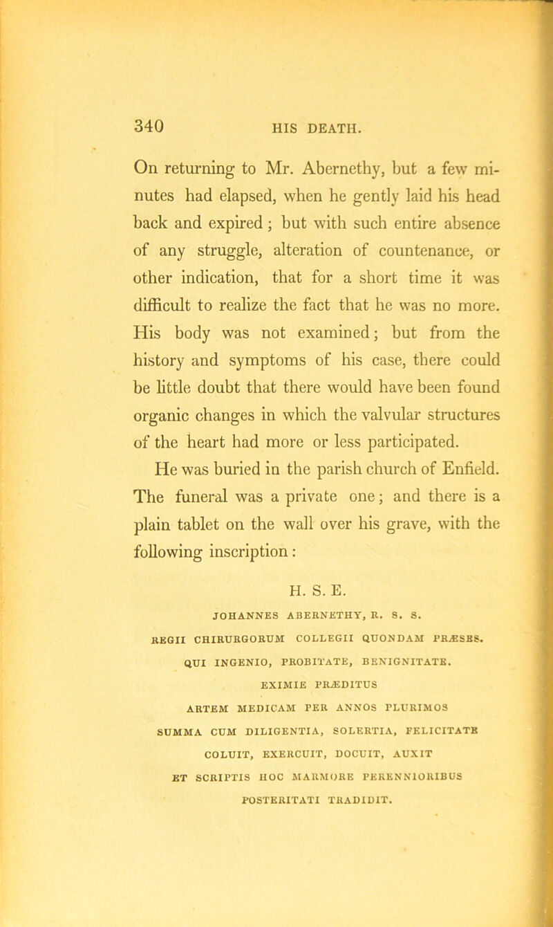 On returning to Mr. Abernethy, but a few mi- nutes had elapsed, when he gently laid his head back and expired; but with such entire absence of any struggle, alteration of countenance, or other indication, that for a short time it was difficult to realize the fact that he was no more. His body was not examined; but from the history and symptoms of his case, there could be little doubt that there would have been found organic changes in which the valvular structures of the heart had more or less participated. He was buried in the parish church of Enfield. The funeral was a private one; and there is a plain tablet on the wall over his grave, with the following inscription: H. S. E. JOHANNES ABERNETHY, R. 8. S. REGII CHIRURGORUM COLLEGII QUONDAM PR.ESBS. QUX INGENIO, PROBI'i'ATE, BBNIGNITATE. EXIMIE PRiEDITUS ARTEM MEDICAM PER ANNOS PLURIMOS SUMMA CUM DILIGENTIA, SOLERTIA, FELICITATE COLUIT, EXERCUIT, DOCUIT, AUXIT ET SCRIPTIS HOC MARMORE PKRENNIORIBUS POSTERITATI TRADIDIT.