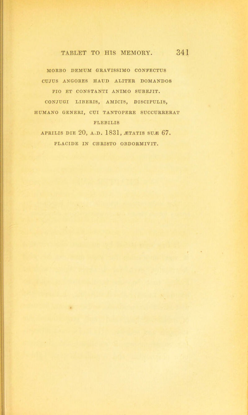 MORBO DEMUM GRAVISSIMO CONFECTTJS CUJUS ANGORES HATJD ALITER DOMANDOS PIO ET CONSTANTI ANIMO SUBEJIT. CONJUGI LIBERIS, AMICIS, DISCIPULIS, HUMANO GENERI, CUI TANTOPERE SUCCURRERAT FLHBILIS APRILIS DIE 20, A.D. 1831, -ETATIS SIDE 67. PLACIDE IN CHRISTO OBDORMIVIT.