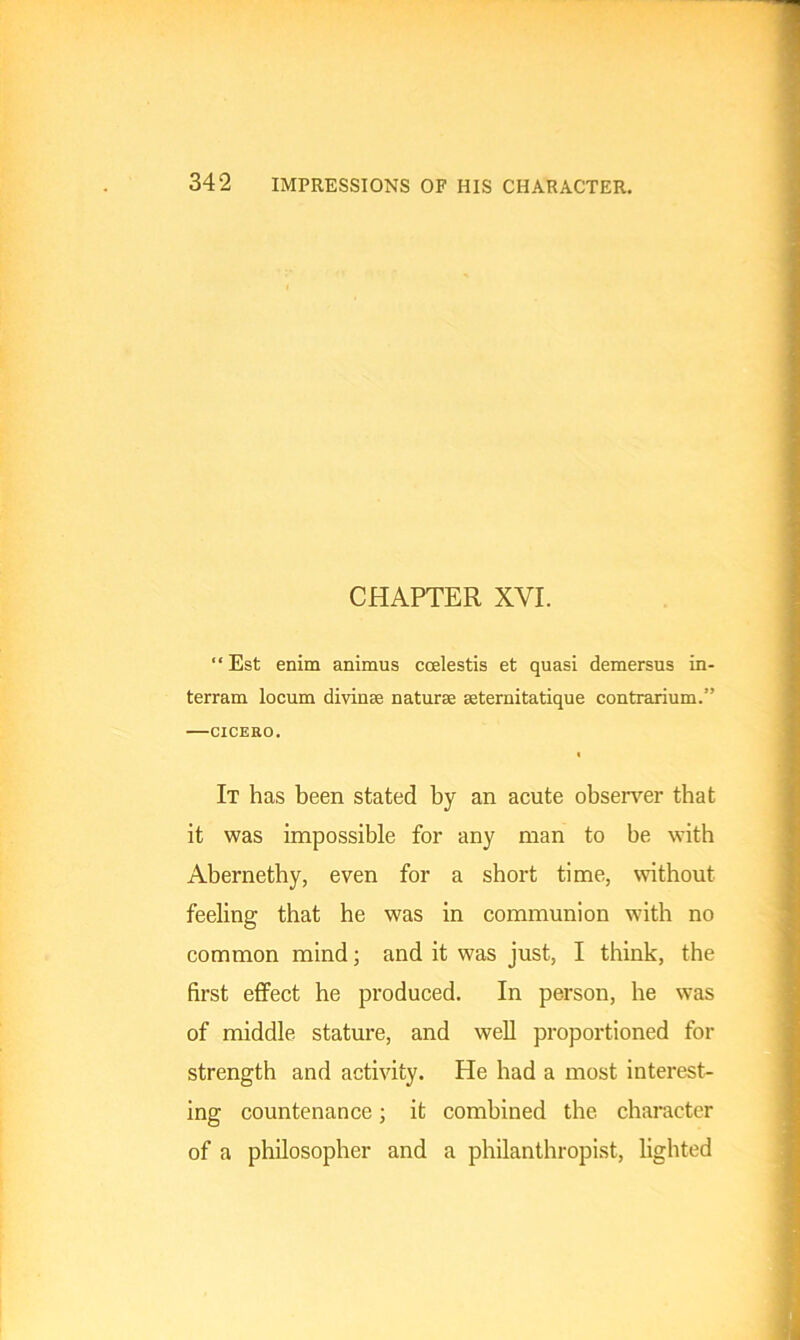 CHAPTER XYI. “ Est enim animus coelestis et quasi demersus in- terram locum divinse naturae seternitatique contrarium.” CICERO. « It has been stated by an acute observer that it was impossible for any man to be with Abernethy, even for a short time, without feeling that he was in communion with no common mind; and it was just, I think, the first effect he produced. In person, he was of middle stature, and well proportioned for strength and activity. He had a most interest- ing countenance; it combined the character of a philosopher and a philanthropist, lighted