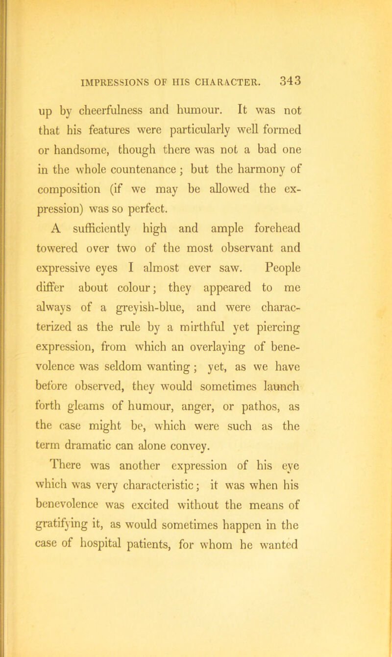 up by cheerfulness and humour. It was not that his features were particularly well formed or handsome, though there was not a had one in the whole countenance ; but the harmony of composition (if we may he allowed the ex- pression) was so perfect. A sufficiently high and ample forehead towered over two of the most observant and expressive eyes I almost ever saw. People differ about colour; they appeared to me always of a greyish-blue, and were charac- terized as the rule by a mirthful yet piercing expression, from which an overlaying of bene- volence was seldom wanting ; yet, as we have before observed, they would sometimes launch forth gleams of humour, anger, or pathos, as the case might be, which were such as the term dramatic can alone convey. There was another expression of his eye which was very characteristic; it was when his benevolence was excited without the means of gratifying it, as would sometimes happen in the case of hospital patients, for whom he wanted