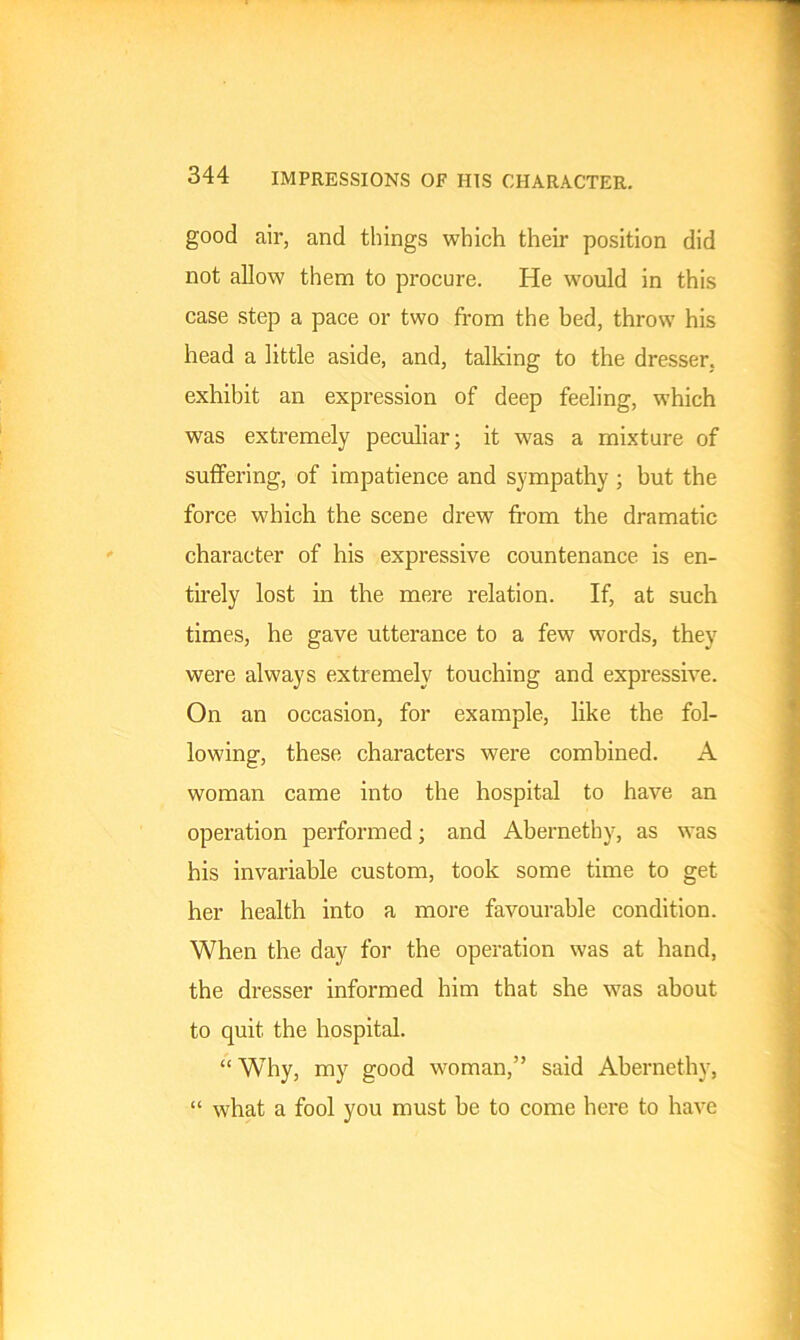 good air, and things which their position did not allow them to procure. He would in this case step a pace or two from the bed, throw his head a little aside, and, talking to the dresser, exhibit an expression of deep feeling, which was extremely peculiar; it was a mixture of suffering, of impatience and sympathy; but the force which the scene drew from the dramatic character of his expressive countenance is en- tirely lost in the mere relation. If, at such times, he gave utterance to a few words, they were always extremely touching and expressive. On an occasion, for example, like the fol- lowing, these characters were combined. A woman came into the hospital to have an operation performed; and Abernetby, as was his invariable custom, took some time to get her health into a more favourable condition. When the day for the operation was at hand, the dresser informed him that she was about to quit the hospital. “ Why, my good woman,” said Abernethy, “ what a fool you must be to come here to have