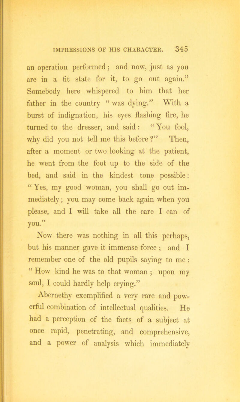 an operation performed; and now, just as you are in a fit state for it, to go out again.” Somebody here whispered to him that her father in the country “ was dying.” With a burst of indignation, his eyes flashing fire, he turned to the dresser, and said : “You fool, why did you not tell me this before ?” Then, after a moment or two looking at the patient, he went from the foot up to the side of the bed, and said in the kindest tone possible: “ Yes, my good woman, you shall go out im- mediately ; you may come back again when you please, and I will take all the care I can of you.” Now there was nothing in all this perhaps, but his manner gave it immense force ; and I remember one of the old pupils saying to me : “ How kind he was to that woman ; upon my soul, I could hardly help crying.” Abernethy exemplified a very rare and pow- erful combination of intellectual qualities. He had a perception of the facts of a subject at once rapid, penetrating, and comprehensive, and a power of analysis which immediately