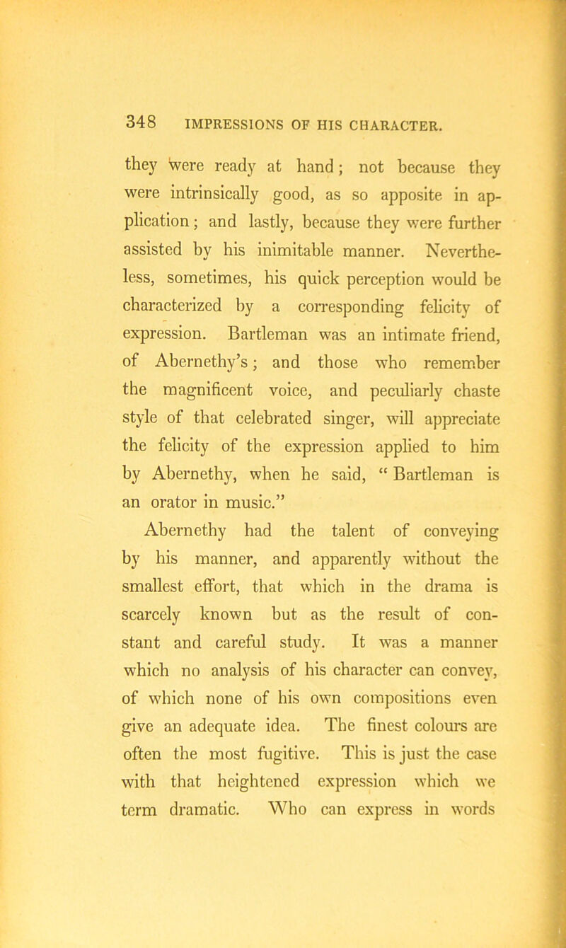 they were ready at hand; not because they were intrinsically good, as so apposite in ap- plication ; and lastly, because they were further assisted by his inimitable manner. Neverthe- less, sometimes, his quick perception would be characterized by a corresponding felicity of expression. Bartleman was an intimate friend, of Abernethy’s; and those who remember the magnificent voice, and peculiarly chaste style of that celebrated singer, will appreciate the felicity of the expression applied to him by Abernethy, when he said, “ Bartleman is an orator in music.” Abernethy had the talent of conveying by his manner, and apparently without the smallest effort, that which in the drama is scarcely known but as the result of con- stant and careful study. It was a manner which no analysis of his character can convey, of which none of his own compositions even give an adequate idea. The finest colours are often the most fugitive. This is just the case with that heightened expression which we term dramatic. Who can express in words