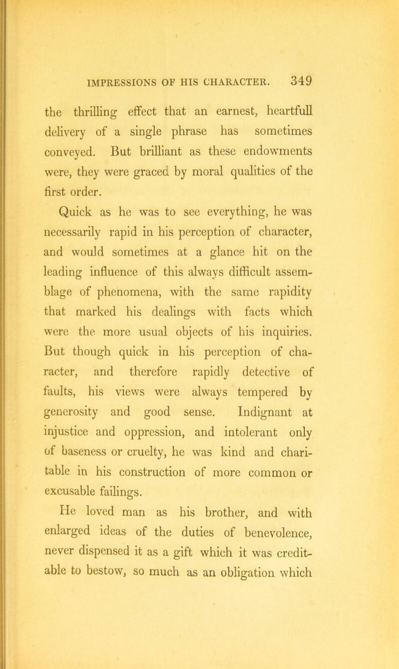 the thrilling effect that an earnest, heartfull delivery of a single phrase has sometimes conveyed. But brilliant as these endowments were, they were graced by moral qualities of the first order. Quick as he was to see everything, he was necessarily rapid in his perception of character, and would sometimes at a glance hit on the leading influence of this always difficult assem- blage of phenomena, with the same rapidity that marked his dealings with facts which were the more usual objects of his inquiries. But though quick in his perception of cha- racter, and therefore rapidly detective of faults, his views were always tempered by generosity and good sense. Indignant at injustice and oppression, and intolerant only of baseness or cruelty, he was kind and chari- table in his construction of more common or excusable failings. He loved man as his brother, and with enlarged ideas of the duties of benevolence, never dispensed it as a gift which it was credit- able to bestow, so much as an obligation which