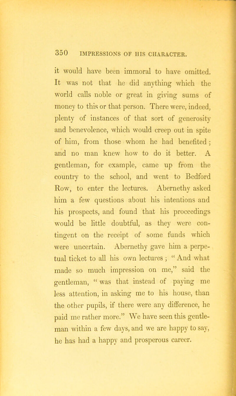 it would have been immoral to have omitted. It was not that he did anything which the world calls noble or great in giving sums of money to this or that person. There were, indeed, plenty of instances of that sort of generosity and benevolence, which would creep out in spite of him, from those whom he had benefited ; and no man knew how to do it better. A gentleman, for example, came up from the country to the school, and went to Bedford Row, to enter the lectures. Abernethy asked him a few questions about his intentions and his prospects, and found that his proceedings would be little doubtful, as they were con- tingent on the receipt of some funds which were uncertain. Abernethy gave him a perpe- tual ticket to all his own lectures ; “ And what made so much impression on me,” said the gentleman, “ was that instead of paying me less attention, in asking me to his house, than the other pupils, if there were any difference, he paid me rather more.” We have seen this gentle- man within a few days, and we are happy to say, he has had a happy and prosperous career.