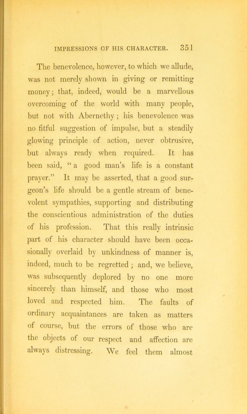 The benevolence, however, to which we allude, was not merely shown in giving or remitting money; that, indeed, would be a marvellous overcoming of the world with many people, but not with Abernethy ; his benevolence was no fitful suggestion of impulse, but a steadily glowing principle of action, never obtrusive, but always ready when required. It has been said, “ a good man’s life is a constant prayer.” It may be asserted, that a good sur- geon’s life should be a gentle stream of bene- volent sympathies, supporting and distributing the conscientious administration of the duties of his profession. That this really intrinsic part of his character should have been occa- sionally overlaid by unkindness of manner is, indeed, much to be regretted ; and, we believe, was subsequently deplored by no one more sincerely than himself, and those who most loved and respected him. The faults of ordinary acquaintances are taken as matters of course, but the errors of those who are the objects of our respect and affection are always distressing. We feel them almost