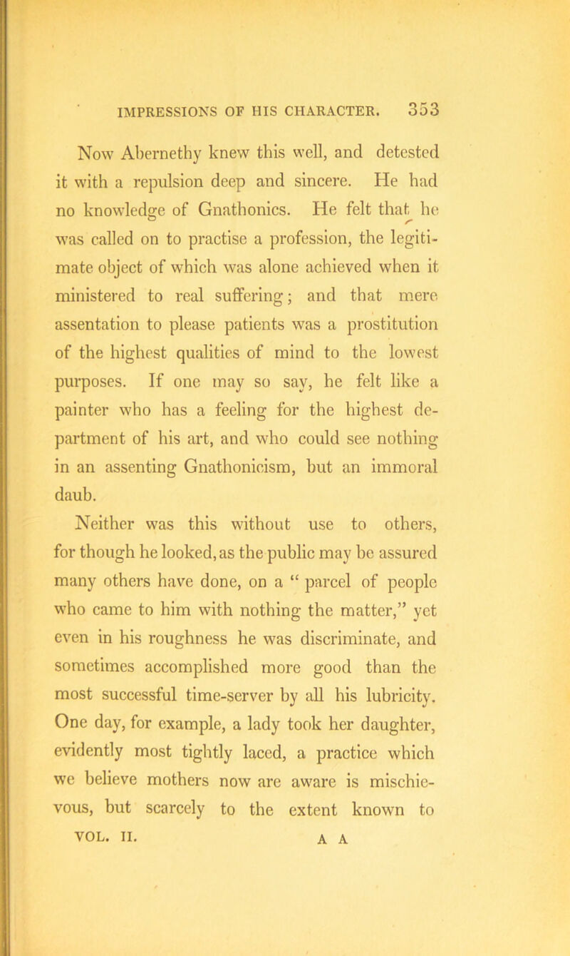 Now Abernethy knew this well, and detested it with a repulsion deep and sincere. He had no knowledge of Gnathonics. He felt that he was called on to practise a profession, the legiti- mate object of which was alone achieved when it ministered to real suffering; and that mere assentation to please patients was a prostitution of the highest qualities of mind to the lowest purposes. If one may so say, he felt like a painter who has a feeling for the highest de- partment of his art, and who could see nothing in an assenting Gnathonicism, but an immoral daub. Neither was this without use to others, for though he looked, as the public may be assured many others have done, on a “ parcel of people who came to him with nothing the matter,” yet even in his roughness he was discriminate, and sometimes accomplished more good than the most successful time-server by all his lubricity. One day, for example, a lady took her daughter, evidently most tightly laced, a practice which we believe mothers now are aware is mischie- vous, but scarcely to the extent known to VOL. II. A A