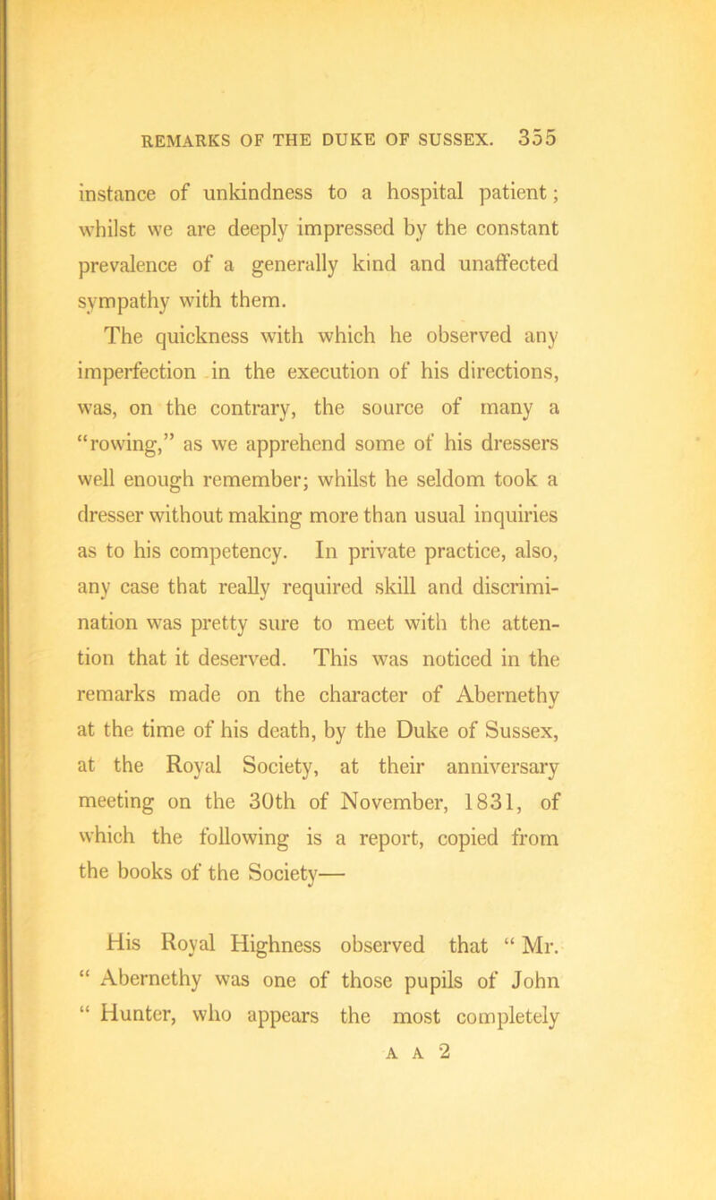 instance of unkindness to a hospital patient; whilst we are deeply impressed by the constant prevalence of a generally kind and unatfected sympathy with them. The quickness with which he observed any imperfection in the execution of his directions, was, on the contrary, the source of many a “rowing,” as we apprehend some of his dressers well enough remember; whilst he seldom took a dresser without making more than usual inquiries as to his competency. In private practice, also, any case that really required skill and discrimi- nation was pretty sure to meet with the atten- tion that it deserved. This was noticed in the remarks made on the character of Abernethy at the time of his death, by the Duke of Sussex, at the Royal Society, at their anniversary meeting on the 30th of November, 1831, of which the following is a report, copied from the books of the Society— His Royal Highness observed that “ Mr. “ Abernethy was one of those pupils of John “ Hunter, who appears the most completely a a 2