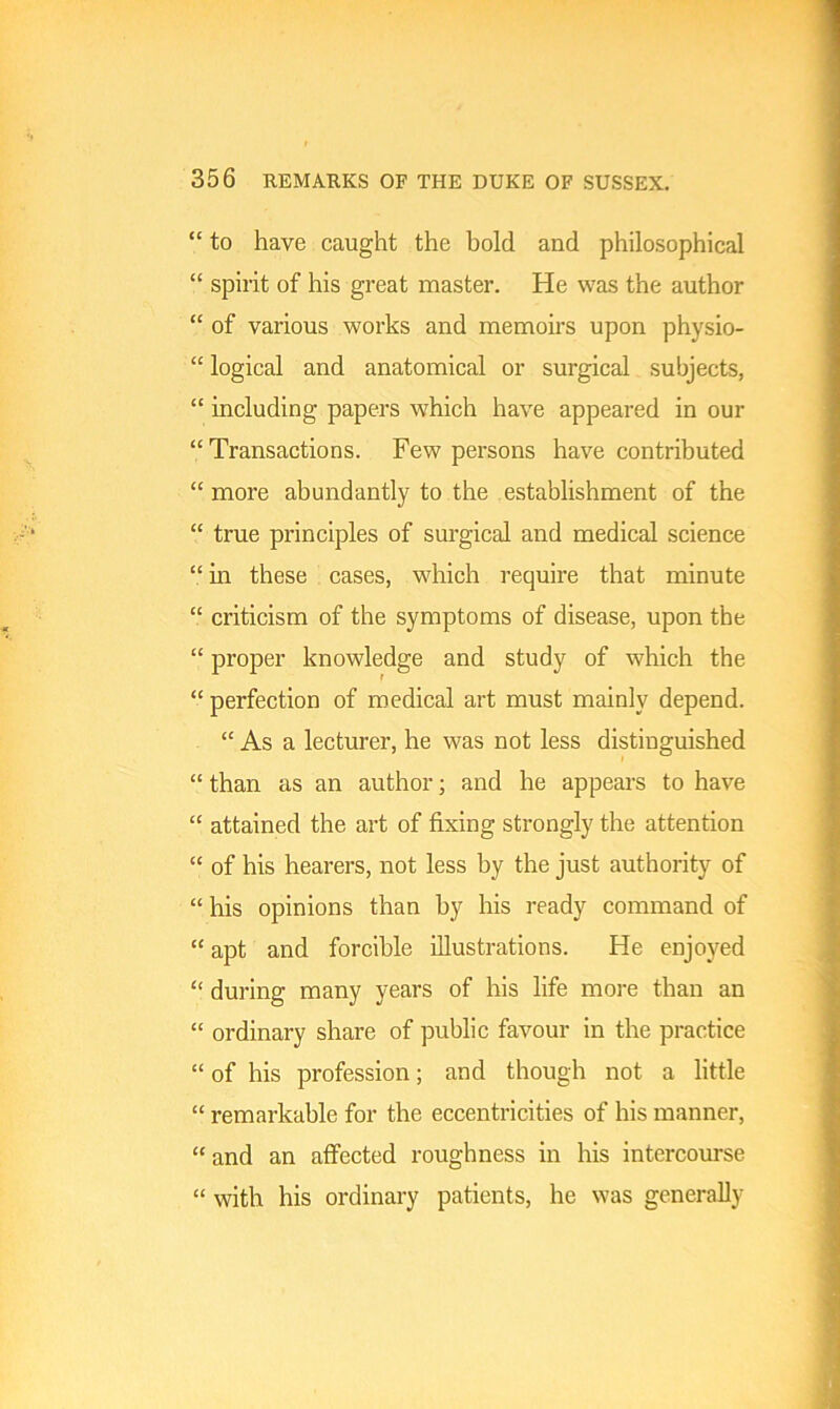 “ to have caught the bold and philosophical “ spirit of his great master. He was the author “ of various works and memoirs upon physio- “ logical and anatomical or surgical subjects, “ including papers which have appeared in our “Transactions. Few persons have contributed “ more abundantly to the establishment of the “ true principles of surgical and medical science “ in these cases, which require that minute “ criticism of the symptoms of disease, upon the “ proper knowledge and study of which the “ perfection of medical art must mainly depend. “ As a lecturer, he was not less distinguished “ than as an author; and he appears to have “ attained the art of fixing strongly the attention “ of his hearers, not less by the just authority of “ his opinions than by his ready command of “ apt and forcible illustrations. He enjoyed “ during many years of his life more than an “ ordinary share of public favour in the practice “ of his profession; and though not a little “ remarkable for the eccentricities of his manner, “ and an affected roughness in his intercourse “ with his ordinary patients, he was generally