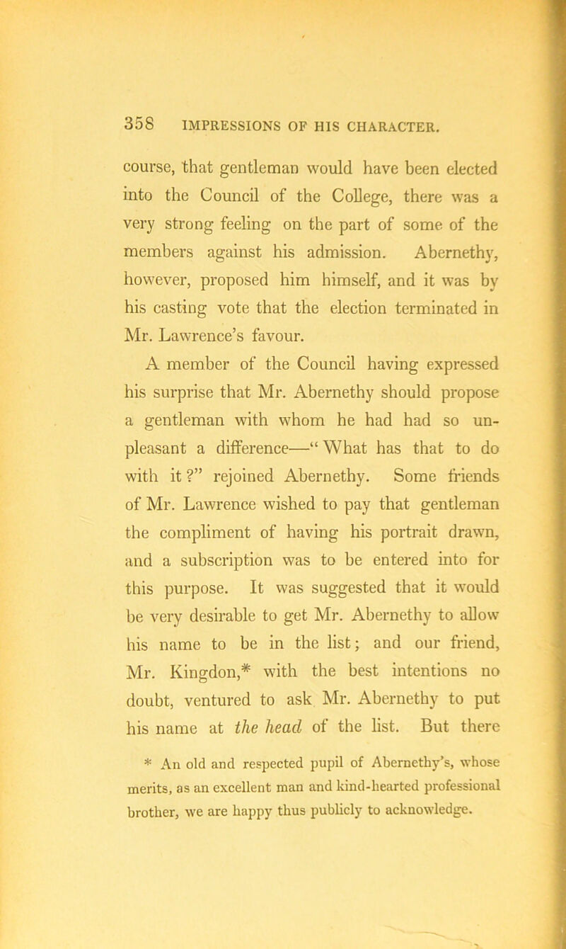 course, that gentleman would have been elected into the Council of the College, there was a very strong feeling on the part of some of the members against his admission. Abernethy, however, proposed him himself, and it was by his casting vote that the election terminated in Mr. Lawrence’s favour. A member of the Council having expressed his surprise that Mr. Abernethy should propose a gentleman with whom he had had so un- pleasant a difference—“ What has that to do with it ?” rejoined Abernethy. Some friends of Mr. Lawrence wished to pay that gentleman the compliment of having his portrait drawn, and a subscription was to be entered into for this purpose. It was suggested that it would be very desirable to get Mr. Abernethy to allow his name to be in the list; and our friend, Mr. Iiingdon,* with the best intentions no doubt, ventured to ask Mr. Abernethy to put his name at the head of the list. But there * An old and respected pupil of Abernethy’s, whose merits, as an excellent man and kind-hearted professional brother, we are happy thus publicly to acknowledge.