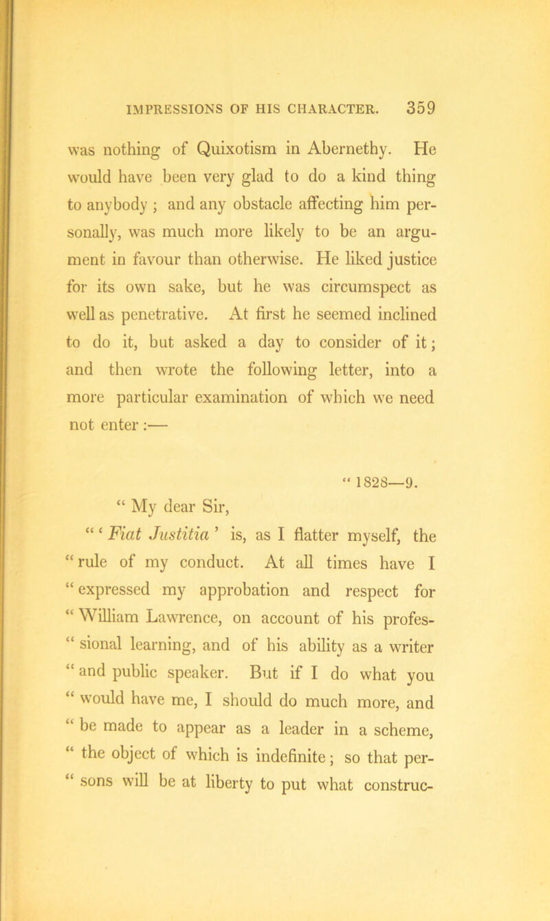 was nothing of Quixotism in Abernethy. He would have been very glad to do a kind thing to anybody ; and any obstacle affecting him per- sonally, was much more likely to be an argu- ment in favour than otherwise. He liked justice for its own sake, but he was circumspect as well as penetrative. At first he seemed inclined to do it, but asked a day to consider of it; and then wrote the following letter, into a more particular examination of which we need not enter:— “ 1828—9. “ My dear Sir, “ ‘ Fiat Justitia ’ is, as I flatter myself, the “rule of my conduct. At all times have I “expressed my approbation and respect for “ William Lawrence, on account of his profes- “ sional learning, and of his ability as a writer “ and public speaker. But if I do what you “ would have me, I should do much more, and be made to appear as a leader in a scheme, “ fhe object of which is indefinite; so that per- “ sons will be at liberty to put what construe-