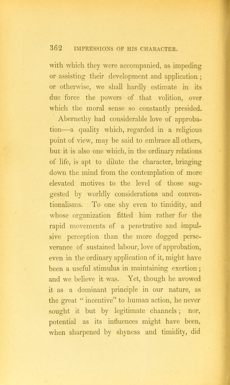 with which they were accompanied, as impeding or assisting their development and application ; or otherwise, we shall hardly estimate in its due force the powers of that volition, over which the moral sense so constantly presided. Abernethy had considerable love of approba- tion—a quality which, regarded in a religious point of view, may be said to embrace all others, but it is also one which, in the ordinary relations of life, is apt to dilute the character, bringing down the mind from the contemplation of more elevated motives to the level of those sug- gested by worldly considerations and conven- tionalisms. To one shy even to timidity, and whose organization fitted him rather for the rapid movements of a penetrative and impul- sive perception than the more dogged perse- verance of sustained labour, love of approbation, even in the ordinary application of it, might have been a useful stimulus in maintaining exertion; and we believe it was. Yet, though he avowed it as a dominant principle in our nature, as the great “ incentive” to human action, he never sought it but by legitimate channels; nor, potential as its influences might have been, when sharpened by shyness and timidity, did