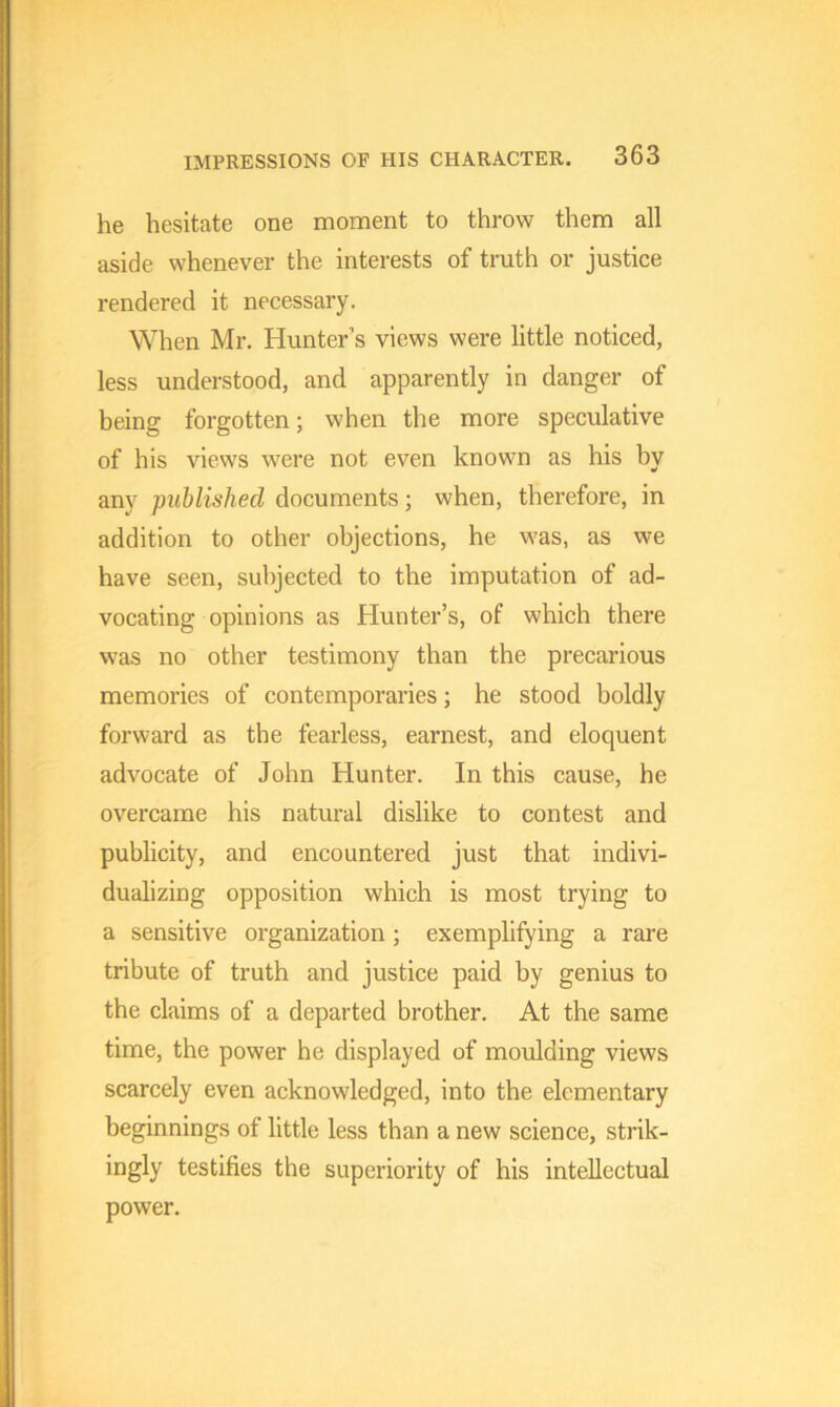 he hesitate one moment to throw them all aside whenever the interests of truth or justice rendered it necessary. When Mr. Hunter's views were little noticed, less understood, and apparently in danger of being forgotten; when the more speculative of his views were not even known as his by any published documents; when, therefore, in addition to other objections, he was, as we have seen, subjected to the imputation of ad- vocating opinions as Hunter’s, of which there was no other testimony than the precarious memories of contemporaries; he stood boldly forward as the fearless, earnest, and eloquent advocate of John Hunter. In this cause, he overcame his natural dislike to contest and publicity, and encountered just that indivi- dualizing opposition which is most trying to a sensitive organization; exemplifying a rare tribute of truth and justice paid by genius to the claims of a departed brother. At the same time, the power he displayed of moulding views scarcely even acknowledged, into the elementary beginnings of little less than a new science, strik- ingly testifies the superiority of his intellectual power.