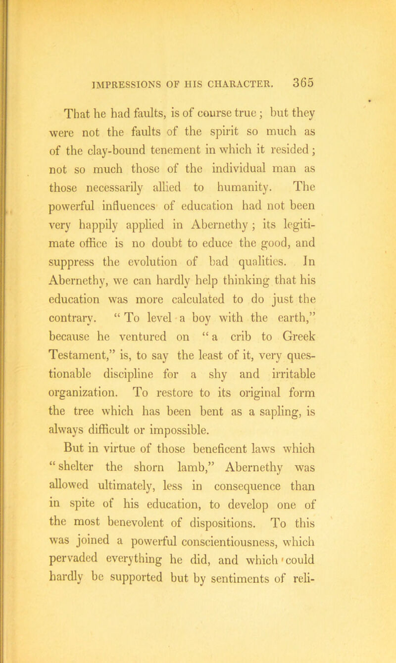 That he had faults, is of course true; but they were not the faults of the spirit so much as of the clay-bound tenement in which it resided; not so much those of the individual man as those necessarily allied to humanity. The powerful influences of education had not been very happily applied in Abernethy ; its legiti- mate office is no doubt to educe the good, and suppress the evolution of bad qualities. In Abernethy, we can hardly help thinking that his education was more calculated to do just the contrary. “ To level a boy with the earth,” because he ventured on “ a crib to Greek Testament,” is, to say the least of it, very ques- tionable discipline for a shy and irritable organization. To restore to its original form the tree which has been bent as a sapling, is always difficult or impossible. But in virtue of those beneficent laws which “ shelter the shorn lamb,” Abernethy was allowed ultimately, less in consequence than in spite of his education, to develop one of the most benevolent of dispositions. To this was joined a powerful conscientiousness, which pervaded everything he did, and which-could hardly be supported but by sentiments of reli-