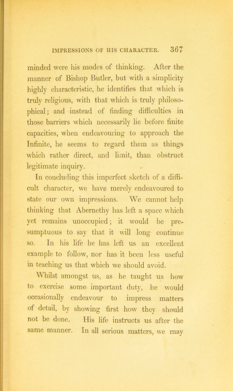 minded were his modes of thinking. After the manner of Bishop Butler, but with a simplicity highly characteristic, he identifies that which is truly religious, with that which is truly philoso- phical; and instead of finding difficulties in those barriers which necessarily lie before finite capacities, when endeavouring to approach the Infinite, he seems to regard them as things which rather direct, and limit, than obstruct legitimate inquiry. In concluding this imperfect sketch of a diffi- cult character, we have merely endeavoured to state our own impressions. We cannot help thinking that Abernethy has left a space which yet remains unoccupied; it would be pre- sumptuous to say that it will long continue so. In his life he has left us an excellent example to follow, nor has it been less useful in teaching us that which we should avoid. Whilst amongst us, as he taught us how to exercise some important duty, he would occasionally endeavour to impress matters of detail, by showing first how they should not be done. His life instructs us after the same manner. In all serious matters, we may