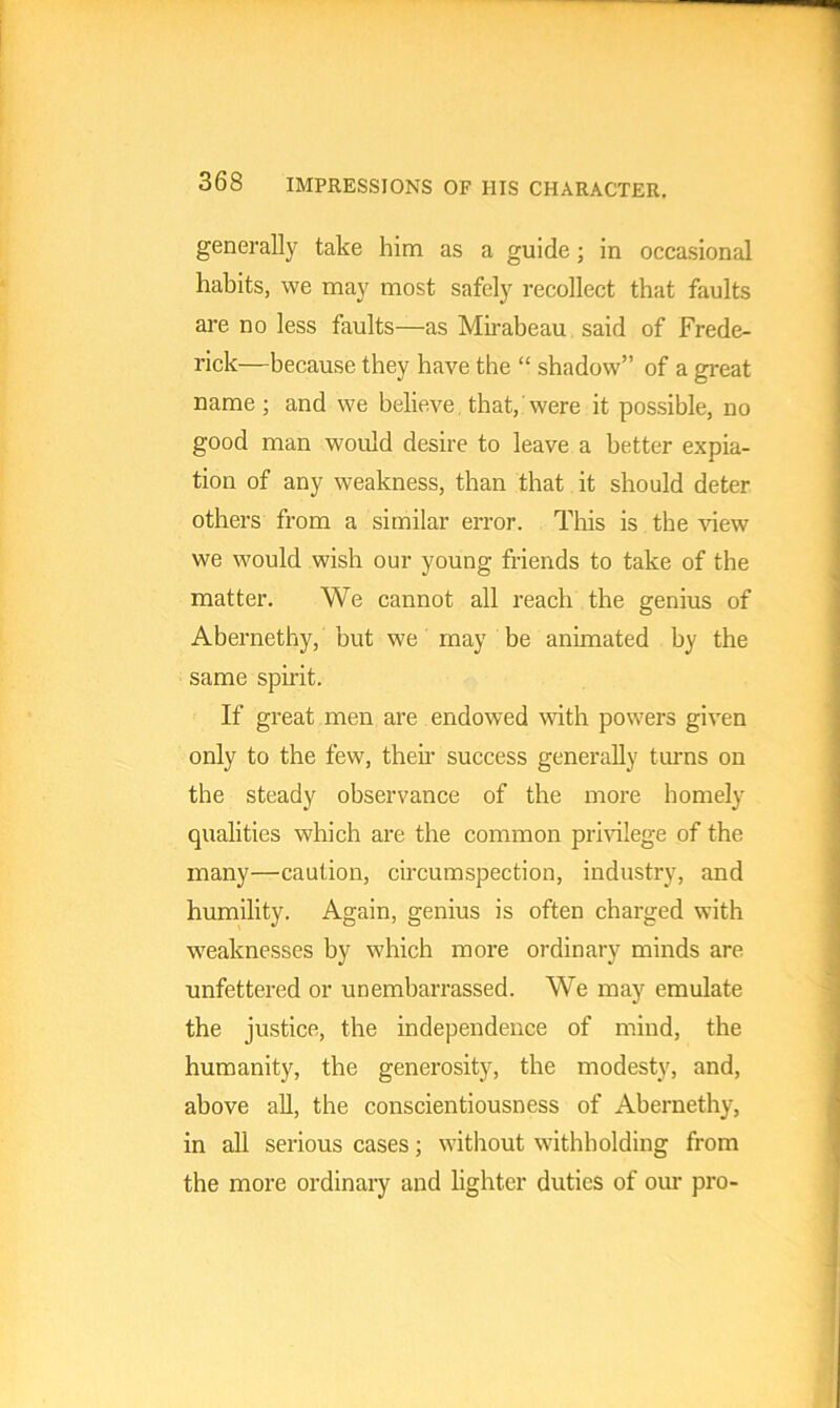 generally take him as a guide ; in occasional habits, we may most safely recollect that faults are no less faults—as Mirabeau said of Frede- rick—because they have the “ shadow” of a great name; and we believe, that, were it possible, no good man would desire to leave a better expia- tion of any weakness, than that it should deter others from a similar error. This is the view we would wish our young friends to take of the matter. We cannot all reach the genius of Abernethy, but we may be animated by the same spirit. If great men are endowed with powers given only to the few, then' success generally turns on the steady observance of the more homely qualities which are the common privilege of the many—caution, circumspection, industry, and humility. Again, genius is often charged with weaknesses by which more ordinary minds are unfettered or unembarrassed. We may emulate the justice, the independence of mind, the humanity, the generosity, the modesty, and, above all, the conscientiousness of Abernethy, in all serious cases; without withholding from the more ordinary and lighter duties of our pro-