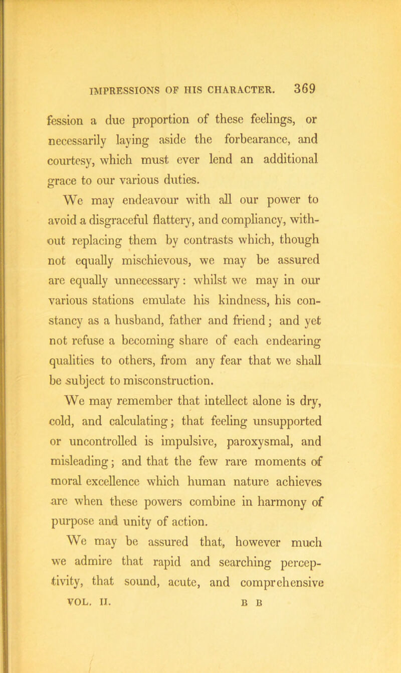 fession a due proportion of these feelings, or necessarily laying aside the forbearance, and courtesy, which must ever lend an additional, grace to our various duties. We may endeavour with all our power to avoid a disgraceful flattery, and compliancy, with- out replacing them by contrasts which, though not equally mischievous, we may be assured are equally unnecessary: whilst we may in our various stations emulate his kindness, his con- stancy as a husband, father and friend; and yet not refuse a becoming share of each endearing qualities to others, from any fear that we shall be subject to misconstruction. We may remember that intellect alone is dry, cold, and calculating; that feeling unsupported or uncontrolled is impulsive, paroxysmal, and misleading; and that the few rare moments of moral excellence which human nature achieves are when these powers combine in harmony of purpose and unity of action. We may be assured that, however much we admire that rapid and searching percep- tivity, that sound, acute, and comprehensive VOL. II. B B