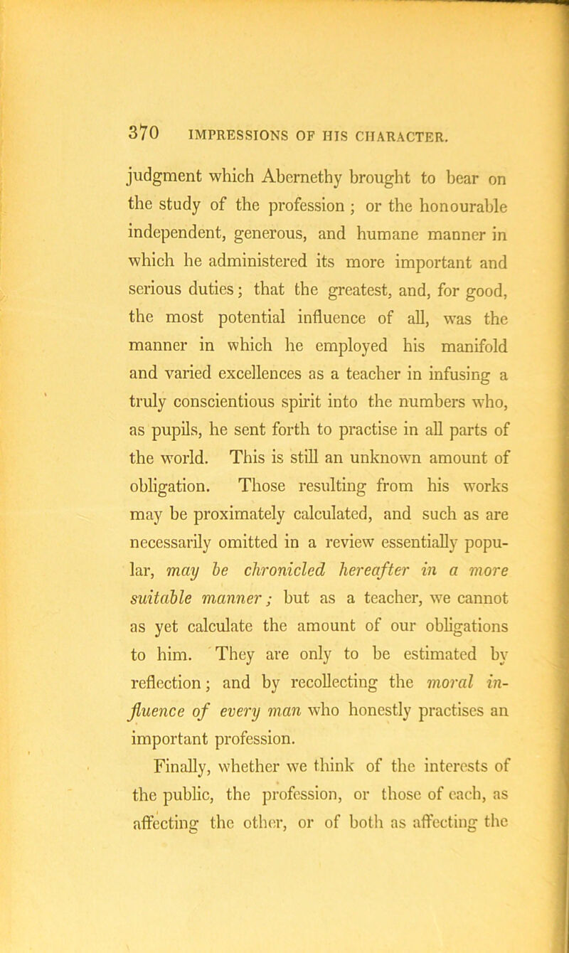 judgment which Abcrnethy brought to bear on the study of the profession ; or the honourable independent, generous, and humane manner in which he administered its more important and serious duties; that the greatest, and, for good, the most potential influence of all, was the manner in which he employed his manifold and varied excellences as a teacher in infusing a truly conscientious spirit into the numbers who, as pupils, he sent forth to practise in all parts of the world. This is still an unknown amount of obligation. Those resulting from his works may be proximately calculated, and such as are necessarily omitted in a review essentially popu- lar, may be chronicled hereafter in a more suitable manner; hut as a teacher, we cannot as yet calculate the amount of our obligations to him. They are only to he estimated by reflection; and by recollecting the moral in- fluence of every man who honestly practises an important profession. Finally, whether we think of the interests of the public, the profession, or those of each, as affecting the other, or of both as affecting the